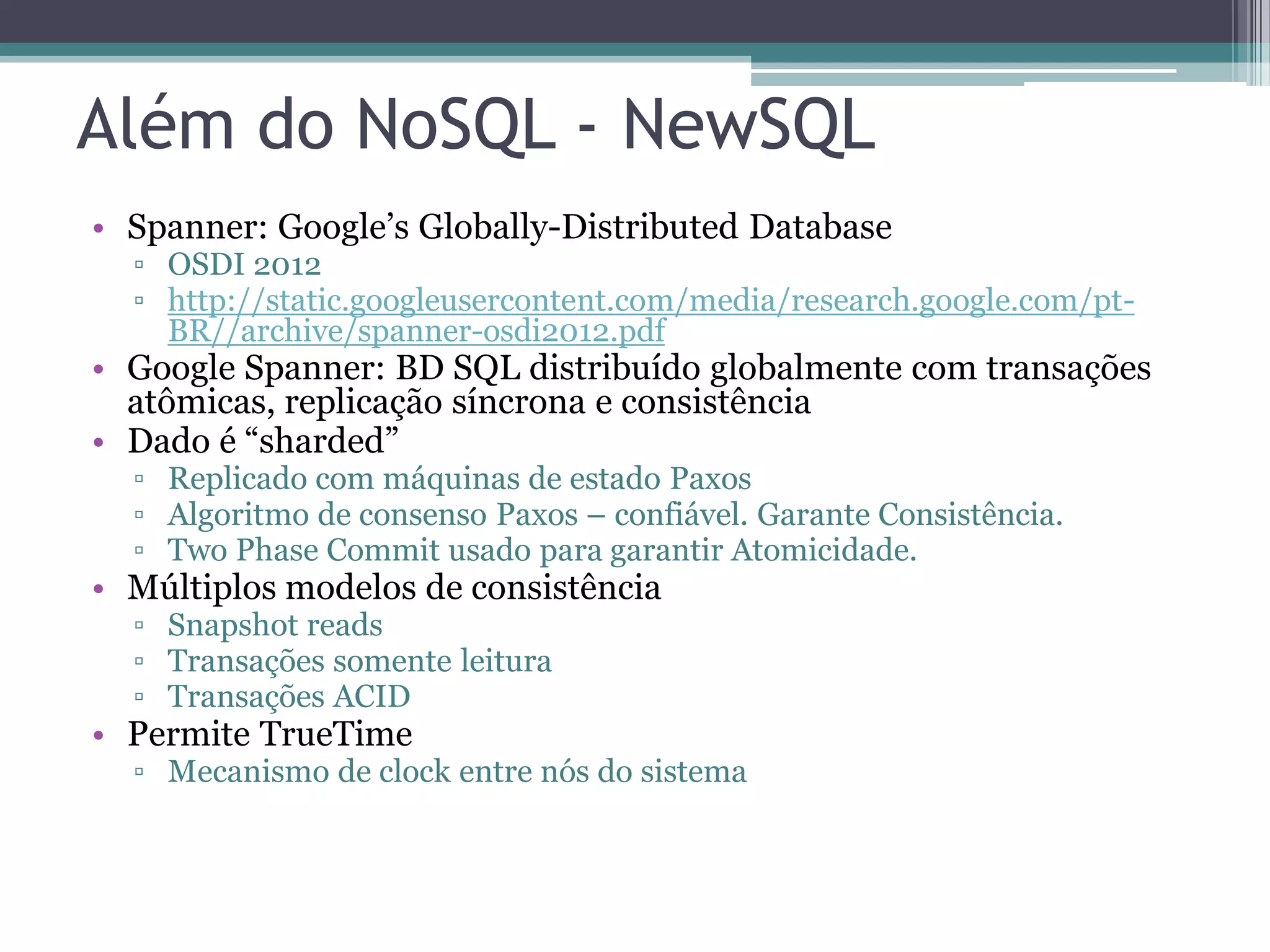 Além do NoSQL - NewSQL • Spanner: Google’s Globally-Distributed Database ▫ OSDI 2012 ▫ http://static.googleusercontent.com/media/research.google.com/pt- BR//archive/spanner-osdi2012.pdf • Google Spanner: BD SQL distribuído globalmente com transações atômicas, replicação síncrona e consistência • Dado é “sharded” ▫ Replicado com máquinas de estado Paxos ▫ Algoritmo de consenso Paxos – confiável. Garante Consistência. ▫ Two Phase Commit usado para garantir Atomicidade. • Múltiplos modelos de consistência ▫ Snapshot reads ▫ Transações somente leitura ▫ Transações ACID • Permite TrueTime ▫ Mecanismo de clock entre nós do sistema 