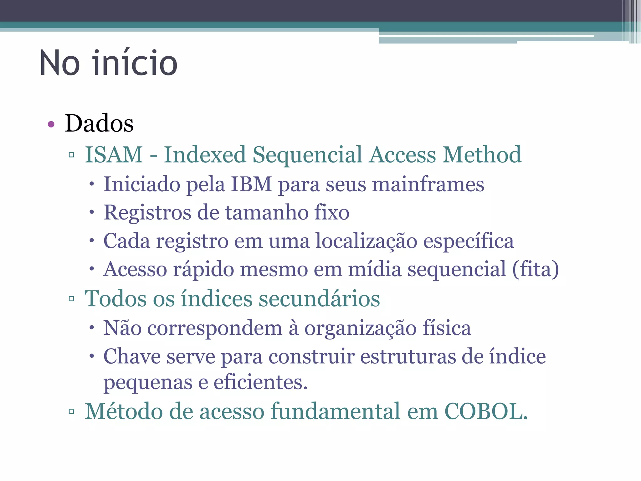 No início • Dados ▫ ISAM - Indexed Sequencial Access Method  Iniciado pela IBM para seus mainframes  Registros de tamanho fixo  Cada registro em uma localização específica  Acesso rápido mesmo em mídia sequencial (fita) ▫ Todos os índices secundários  Não correspondem à organização física  Chave serve para construir estruturas de índice pequenas e eficientes. ▫ Método de acesso fundamental em COBOL. 