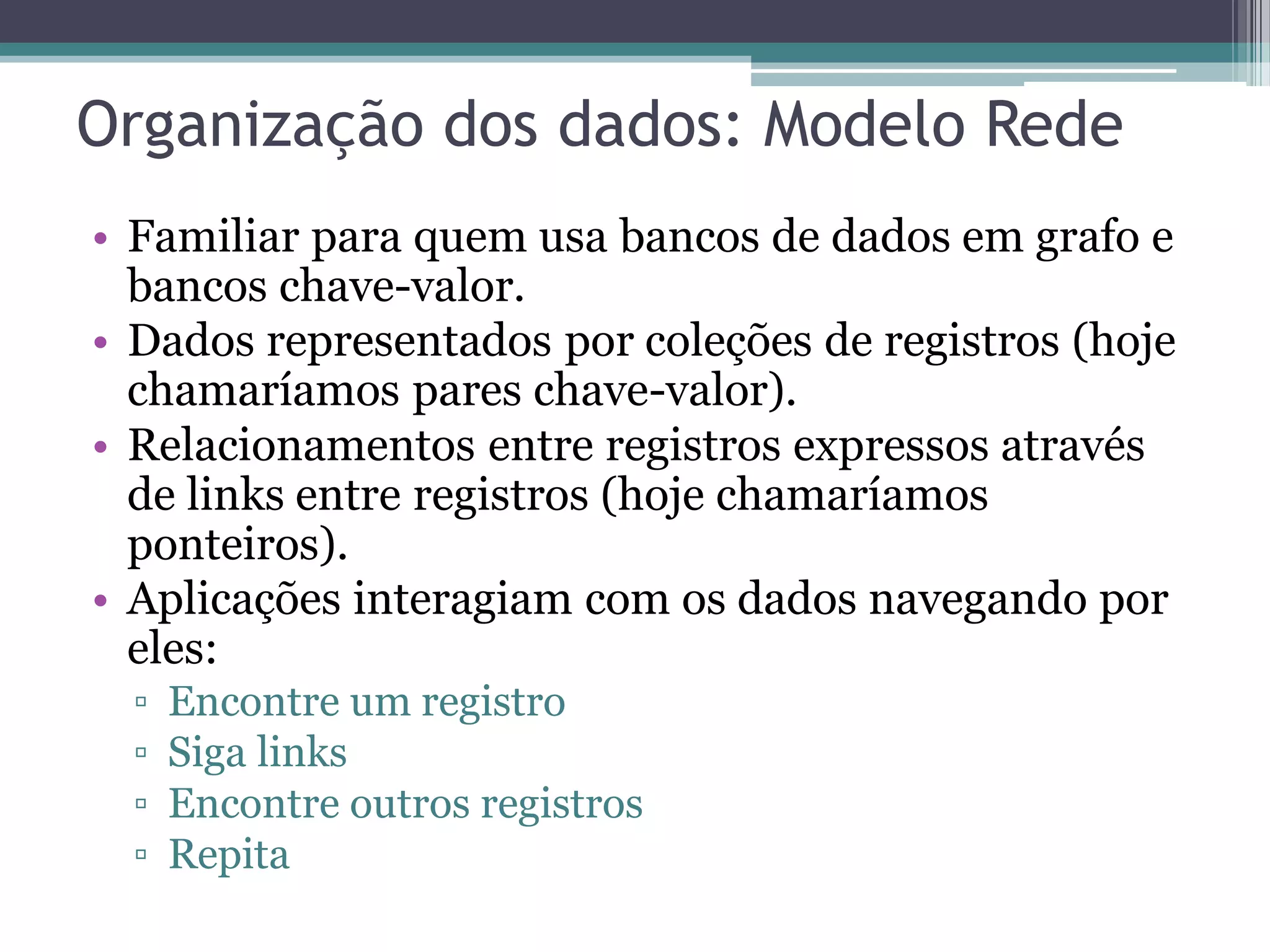 Organização dos dados: Modelo Rede • Familiar para quem usa bancos de dados em grafo e bancos chave-valor. • Dados representados por coleções de registros (hoje chamaríamos pares chave-valor). • Relacionamentos entre registros expressos através de links entre registros (hoje chamaríamos ponteiros). • Aplicações interagiam com os dados navegando por eles: ▫ Encontre um registro ▫ Siga links ▫ Encontre outros registros ▫ Repita 