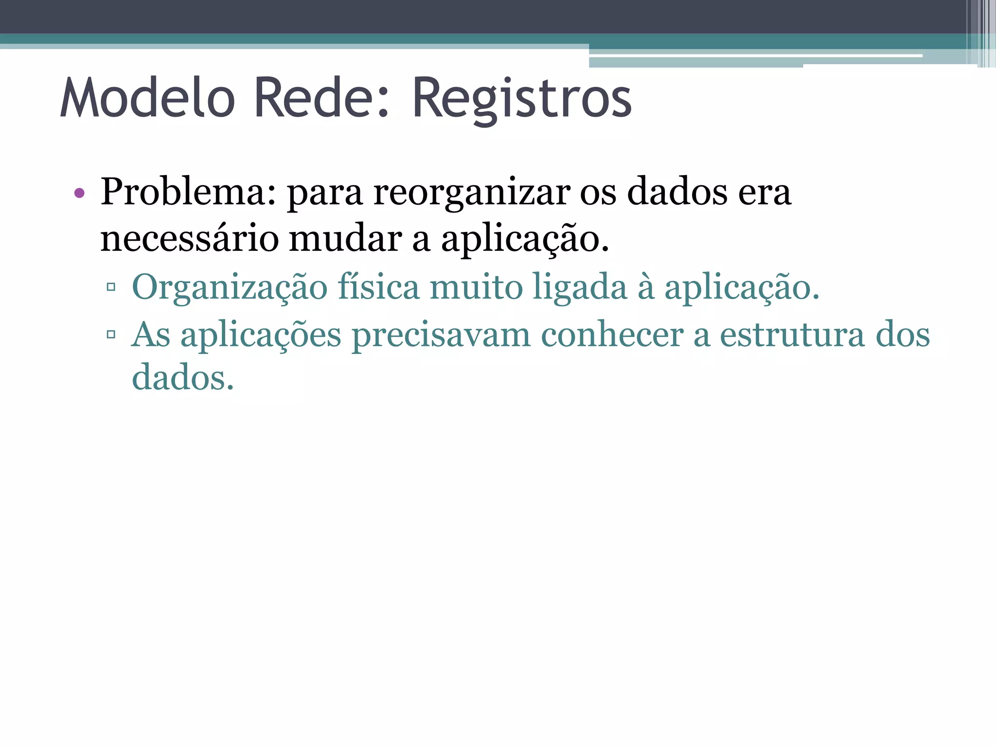 Modelo Rede: Registros • Problema: para reorganizar os dados era necessário mudar a aplicação. ▫ Organização física muito ligada à aplicação. ▫ As aplicações precisavam conhecer a estrutura dos dados. 