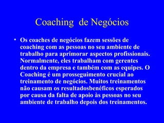 Coaching  de Negócios Os coaches de negócios fazem sessões de coaching com as pessoas no seu ambiente de trabalho para aprimorar aspectos profissionais. Normalmente, eles trabalham com gerentes dentro da empresa e também com as equipes. O Coaching é um prosseguimento crucial ao treinamento de negócios. Muitos treinamentos não causam os resultadosbenéficos esperados por causa da falta de apoio às pessoas no seu ambiente de trabalho depois dos treinamentos. 
