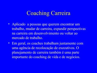 Coaching Carreira Aplicado  a pessoas que querem encontrar um trabalho, mudar de carreira, expandir perspectivas na carreira em desenvolvimento ou voltar ao mercado de trabalho. Em geral, os coaches trabalham juntamente com uma agência de recolocação de executivos. O planejamento de carreira também é uma parte importante do coaching de vida e de negócios. 