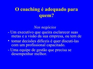 O coaching é adequado para quem? Nos negócios - Um executivo que queira esclarecer suas metas e a visão da sua empresa, ou tem de tomar decisões difíceis é quer discuti-las com um profissional capacitado. - Uma equipe de gestão que precisa se desempenhar melhor. 