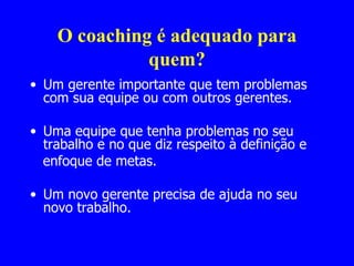 O coaching é adequado para quem? Um gerente importante que tem problemas com sua equipe ou com outros gerentes. Uma equipe que tenha problemas no seu trabalho e no que diz respeito à definição e enfoque de metas. Um novo gerente precisa de ajuda no seu novo trabalho. 