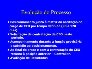Evolução do Processo ♦  Posicionamento junto à matriz da aceitação do  cargo de CEO por tempo definido (90 a 120 dias).  ♦  Solicitação da contratação de CEO neste período. ♦  Acompanhamento durante a função provisória e subsídio ao posicionamento. ♦  Ao final do prazo e com a contratação do CEO  retorno à posição anterior – Controller.  ♦  Avaliação de Resultados. 