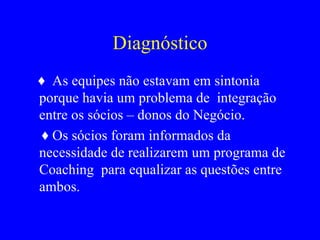 Diagnóstico ♦  As equipes não estavam em sintonia porque havia um problema de  integração  entre os sócios – donos do Negócio. ♦  Os sócios foram informados da necessidade de realizarem um programa de Coaching  para equalizar as questões entre ambos. 