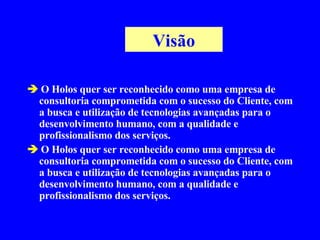    O Holos quer ser reconhecido como uma empresa de consultoria comprometida com o sucesso do Cliente, com a busca e utilização de tecnologias avançadas para o desenvolvimento humano, com a qualidade e profissionalismo dos serviços.    O Holos quer ser reconhecido como uma empresa de consultoria comprometida com o sucesso do Cliente, com a busca e utilização de tecnologias avançadas para o desenvolvimento humano, com a qualidade e profissionalismo dos serviços. Visão 