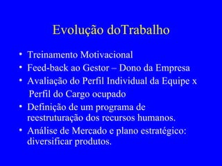 Evolução doTrabalho Treinamento Motivacional Feed-back ao Gestor – Dono da Empresa Avaliação do Perfil Individual da Equipe x  Perfil do Cargo ocupado Definição de um programa de reestruturação dos recursos humanos. Análise de Mercado e plano estratégico: diversificar produtos.  