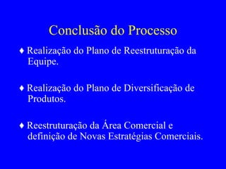 Conclusão do Processo ♦  Realização do Plano de Reestruturação da Equipe. ♦  Realização do Plano de Diversificação de Produtos. ♦  Reestruturação da Área Comercial e definição de Novas Estratégias Comerciais. 