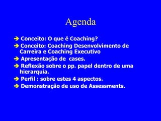 Agenda    Conceito: O que é Coaching?    Conceito: Coaching Desenvolvimento de Carreira e Coaching Executivo    Apresentação de  cases.    Reflexão sobre o pp. papel dentro de uma hierarquia.    Perfil : sobre estes 4 aspectos.     Demonstração de uso de Assessments. 