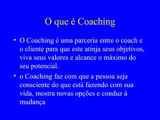 O que é Coaching O Coaching é uma parceria entre o coach e o cliente para que este atinja seus objetivos, viva seus valores e alcance o máximo do seu potencial. o Coaching faz com que a pessoa seja consciente do que está fazendo com sua vida, mostra novas opções e conduz à mudança  