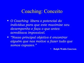 Coaching: Conceito O Coaching  libera o potencial do indivíduo para que este maximize seu desempenho e faça o que antes acreditava impossível. “ Nosso principal objetivo é encontrar alguém que nos motive a fazer tudo que somos capazes.” Ralph Waldo Emerson . 