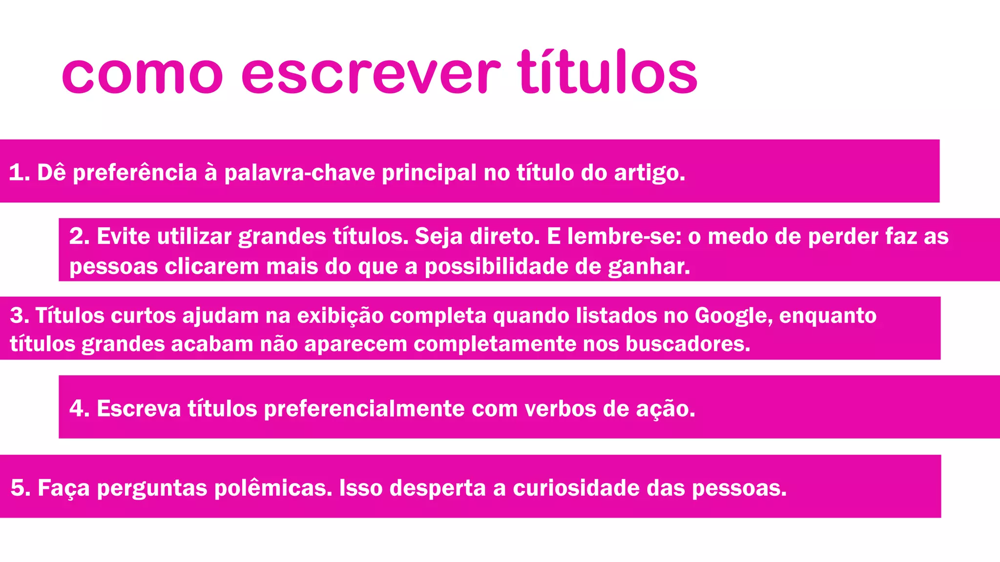 como escrever títulos
1. Dê preferência à palavra-chave principal no título do artigo.

2. Evite utilizar grandes títulos. Seja direto. E lembre-se: o medo de perder faz as
pessoas clicarem mais do que a possibilidade de ganhar.
3. Títulos curtos ajudam na exibição completa quando listados no Google, enquanto
títulos grandes acabam não aparecem completamente nos buscadores.

4. Escreva títulos preferencialmente com verbos de ação.
5. Faça perguntas polêmicas. Isso desperta a curiosidade das pessoas.

 