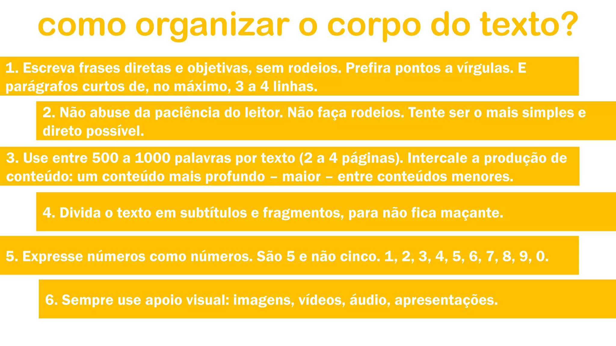 como organizar o corpo do texto?
1. Escreva frases diretas e objetivas, sem rodeios. Prefira pontos a vírgulas. E
parágrafos curtos de, no máximo, 3 a 4 linhas.
2. Não abuse da paciência do leitor. Não faça rodeios. Tente ser o mais simples e
direto possível.
3. Use entre 500 a 1000 palavras por texto (2 a 4 páginas). Intercale a produção de
conteúdo: um conteúdo mais profundo – maior – entre conteúdos menores.
4. Divida o texto em subtítulos e fragmentos, para não fica maçante.
5. Expresse números como números. São 5 e não cinco. 1, 2, 3, 4, 5, 6, 7, 8, 9, 0.
6. Sempre use apoio visual: imagens, vídeos, áudio, apresentações.

 
