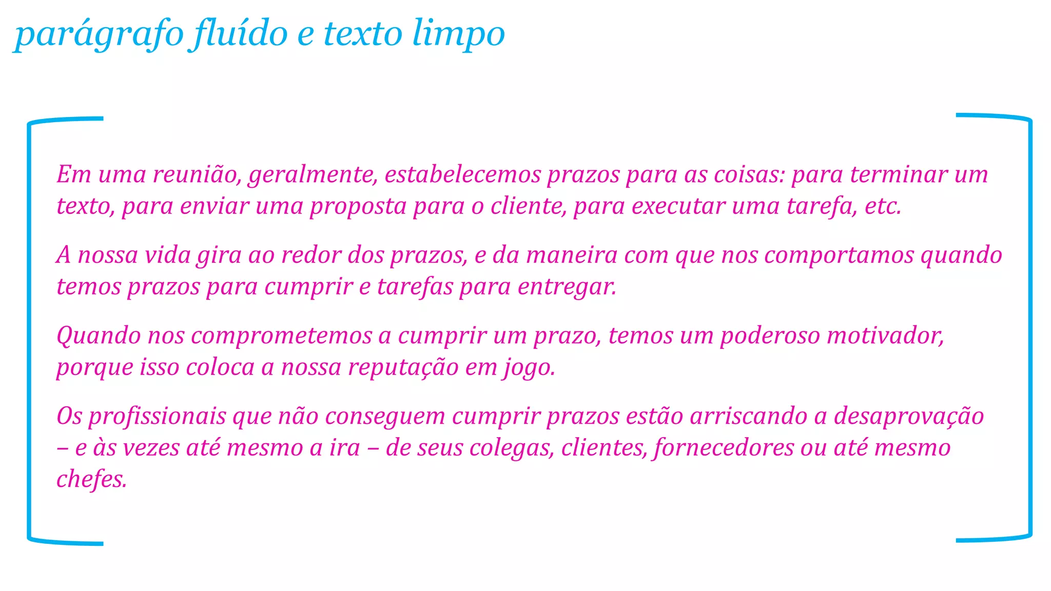 parágrafo fluído e texto limpo

Em uma reunião, geralmente, estabelecemos prazos para as coisas: para terminar um
texto, para enviar uma proposta para o cliente, para executar uma tarefa, etc.
A nossa vida gira ao redor dos prazos, e da maneira com que nos comportamos quando
temos prazos para cumprir e tarefas para entregar.
Quando nos comprometemos a cumprir um prazo, temos um poderoso motivador,
porque isso coloca a nossa reputação em jogo.

Os profissionais que não conseguem cumprir prazos estão arriscando a desaprovação
– e às vezes até mesmo a ira – de seus colegas, clientes, fornecedores ou até mesmo
chefes.

 