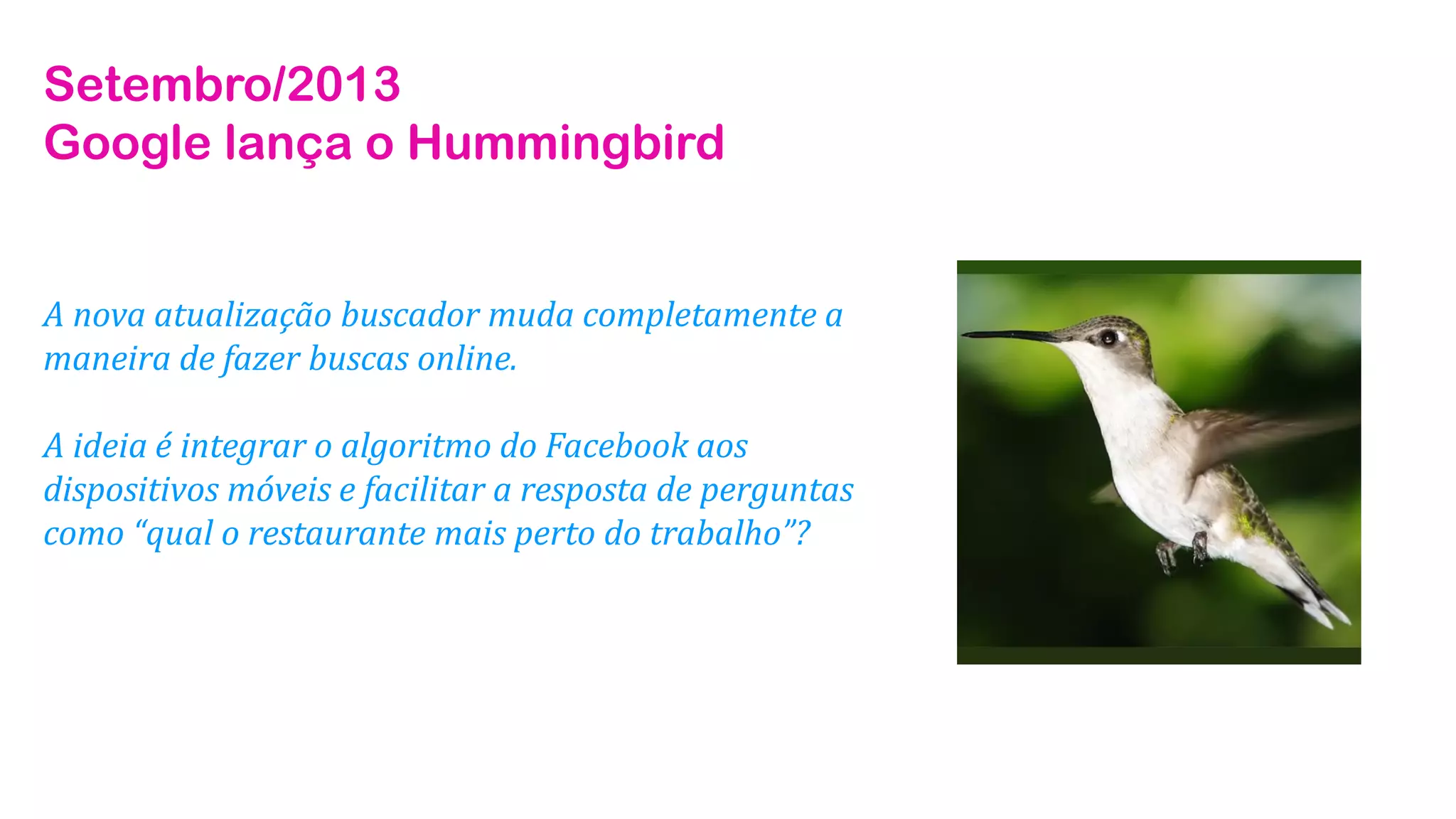 Setembro/2013
Google lança o Hummingbird

A nova atualização buscador muda completamente a
maneira de fazer buscas online.
A ideia é integrar o algoritmo do Facebook aos
dispositivos móveis e facilitar a resposta de perguntas
como “qual o restaurante mais perto do trabalho”?

 