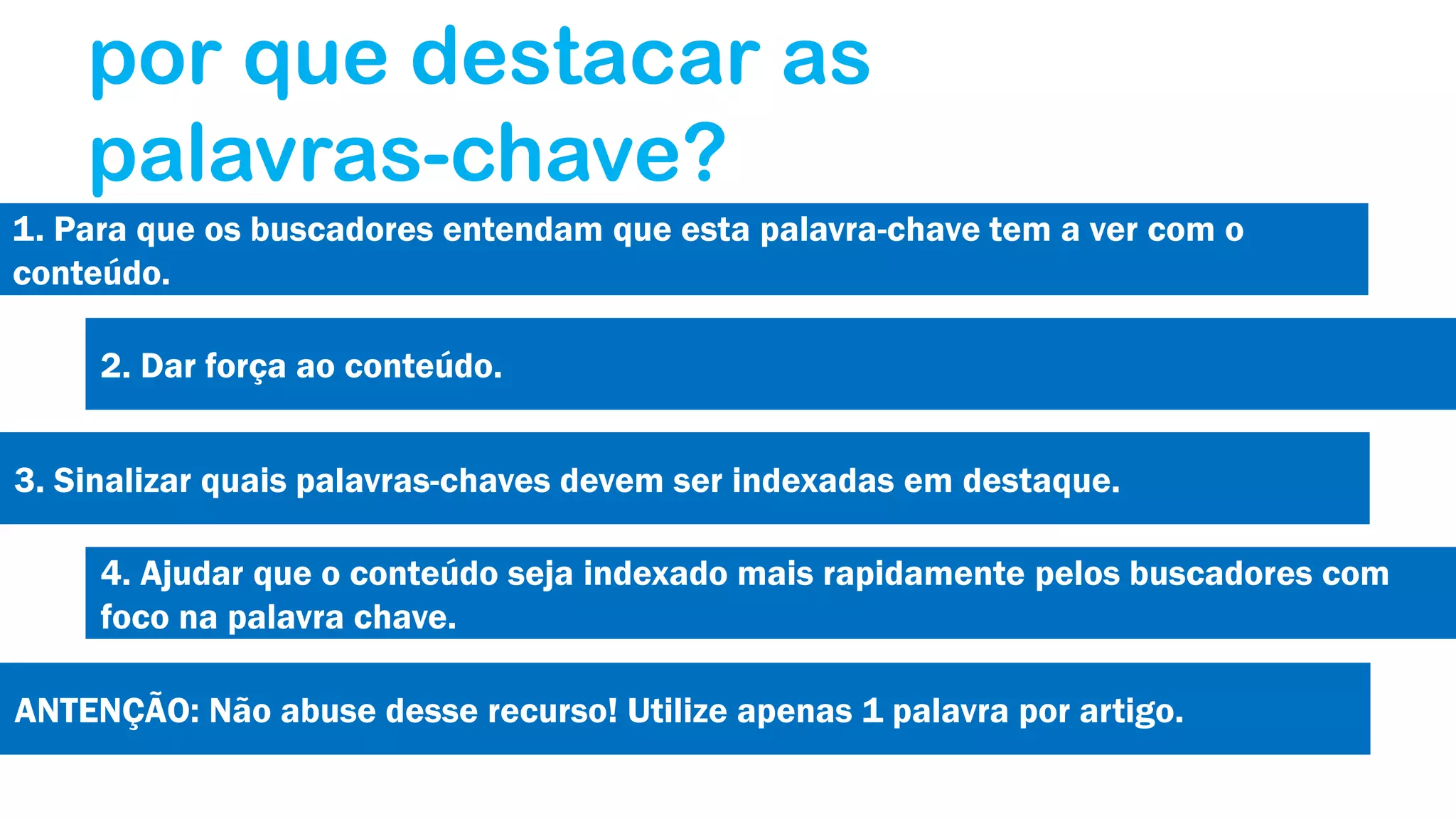 por que destacar as
palavras-chave?
1. Para que os buscadores entendam que esta palavra-chave tem a ver com o
conteúdo.
2. Dar força ao conteúdo.
3. Sinalizar quais palavras-chaves devem ser indexadas em destaque.
4. Ajudar que o conteúdo seja indexado mais rapidamente pelos buscadores com
foco na palavra chave.
ANTENÇÃO: Não abuse desse recurso! Utilize apenas 1 palavra por artigo.

 