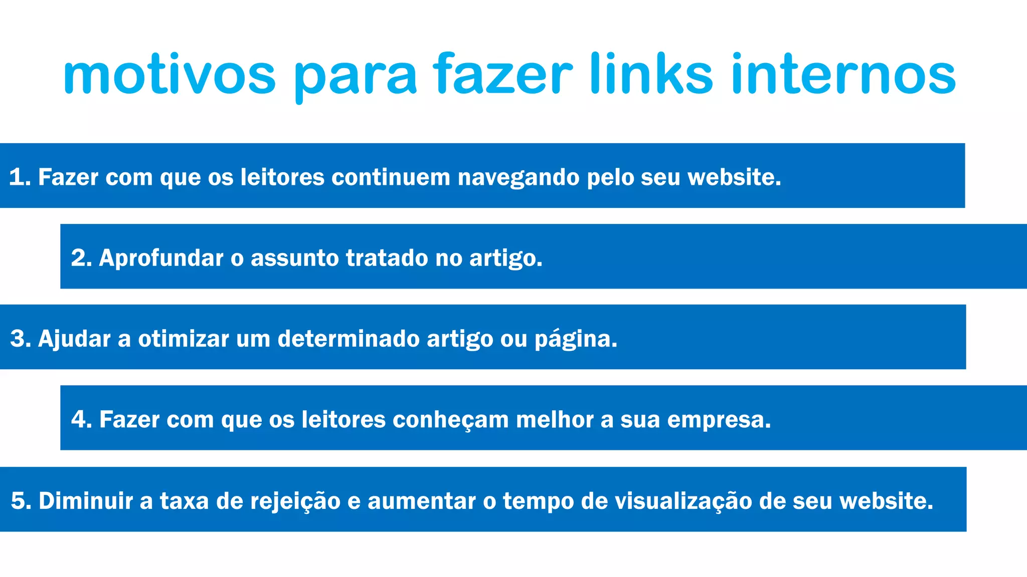 motivos para fazer links internos
1. Fazer com que os leitores continuem navegando pelo seu website.
2. Aprofundar o assunto tratado no artigo.
3. Ajudar a otimizar um determinado artigo ou página.
4. Fazer com que os leitores conheçam melhor a sua empresa.
5. Diminuir a taxa de rejeição e aumentar o tempo de visualização de seu website.

 