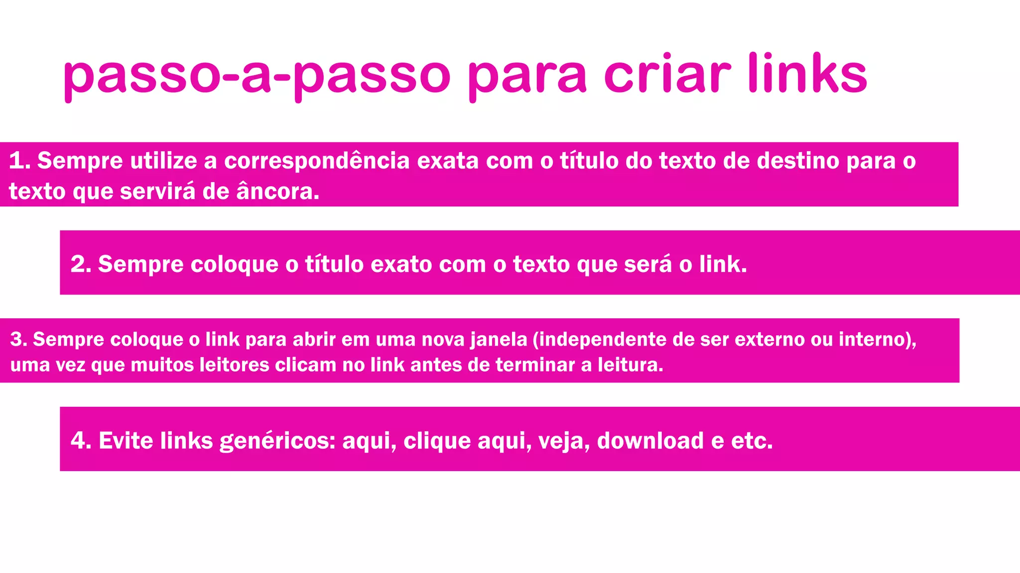 passo-a-passo para criar links
1. Sempre utilize a correspondência exata com o título do texto de destino para o
texto que servirá de âncora.
2. Sempre coloque o título exato com o texto que será o link.
3. Sempre coloque o link para abrir em uma nova janela (independente de ser externo ou interno),
uma vez que muitos leitores clicam no link antes de terminar a leitura.

4. Evite links genéricos: aqui, clique aqui, veja, download e etc.

 