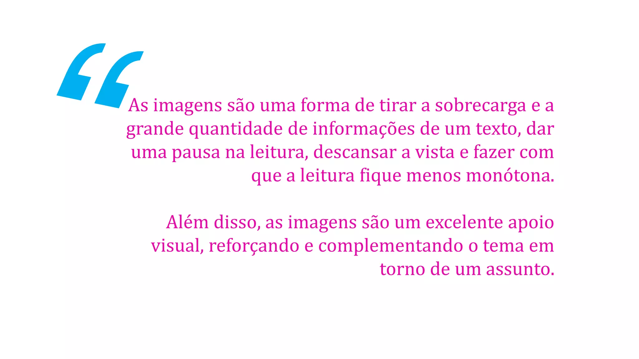 As imagens são uma forma de tirar a sobrecarga e a
grande quantidade de informações de um texto, dar
uma pausa na leitura, descansar a vista e fazer com
que a leitura fique menos monótona.
Além disso, as imagens são um excelente apoio
visual, reforçando e complementando o tema em
torno de um assunto.

 