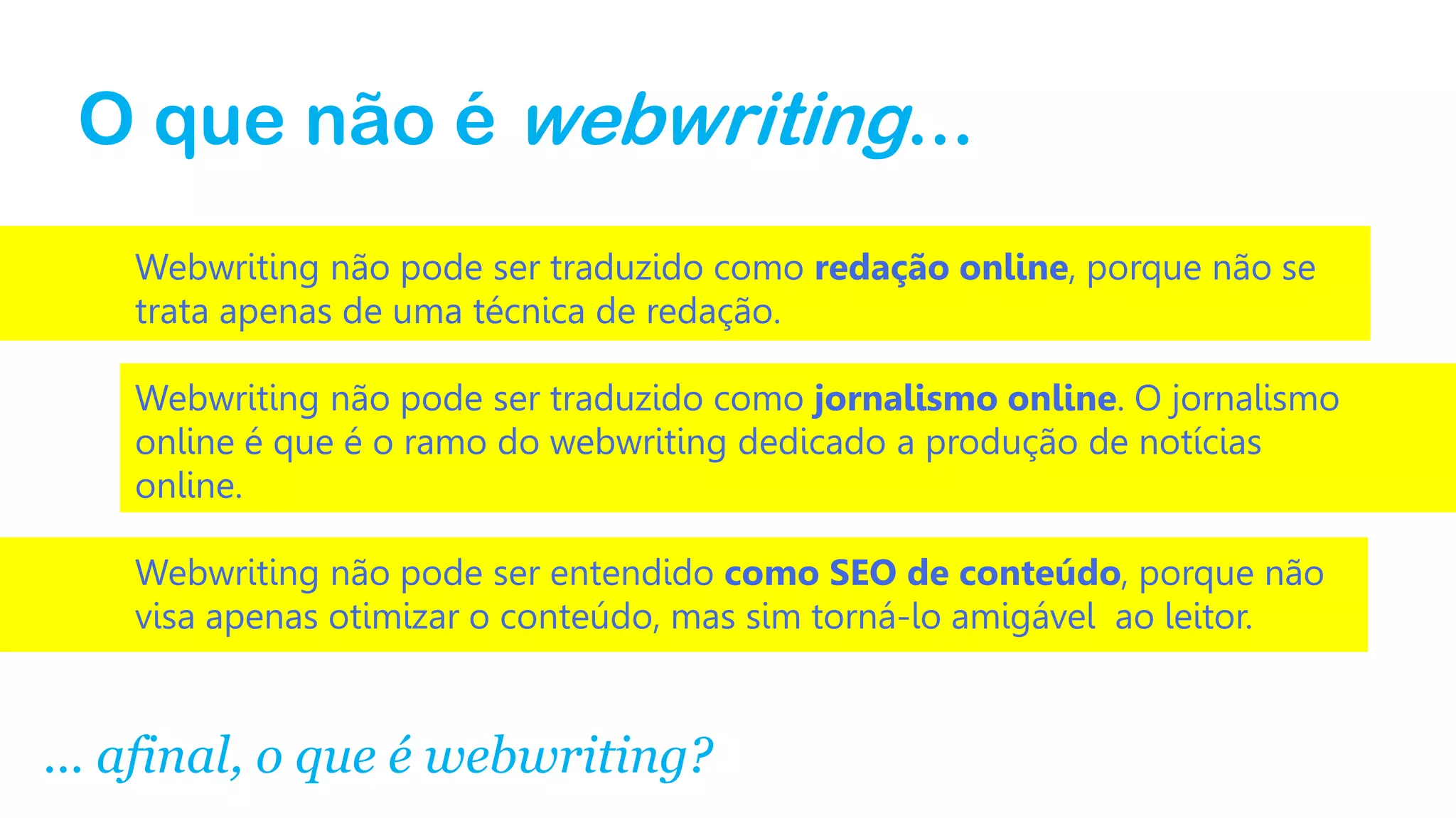 O que não é webwriting...
Webwriting não pode ser traduzido como redação online, porque não se
trata apenas de uma técnica de redação.
Webwriting não pode ser traduzido como jornalismo online. O jornalismo
online é que é o ramo do webwriting dedicado a produção de notícias
online.
Webwriting não pode ser entendido como SEO de conteúdo, porque não
visa apenas otimizar o conteúdo, mas sim torná-lo amigável ao leitor.

... afinal, o que é webwriting?

 