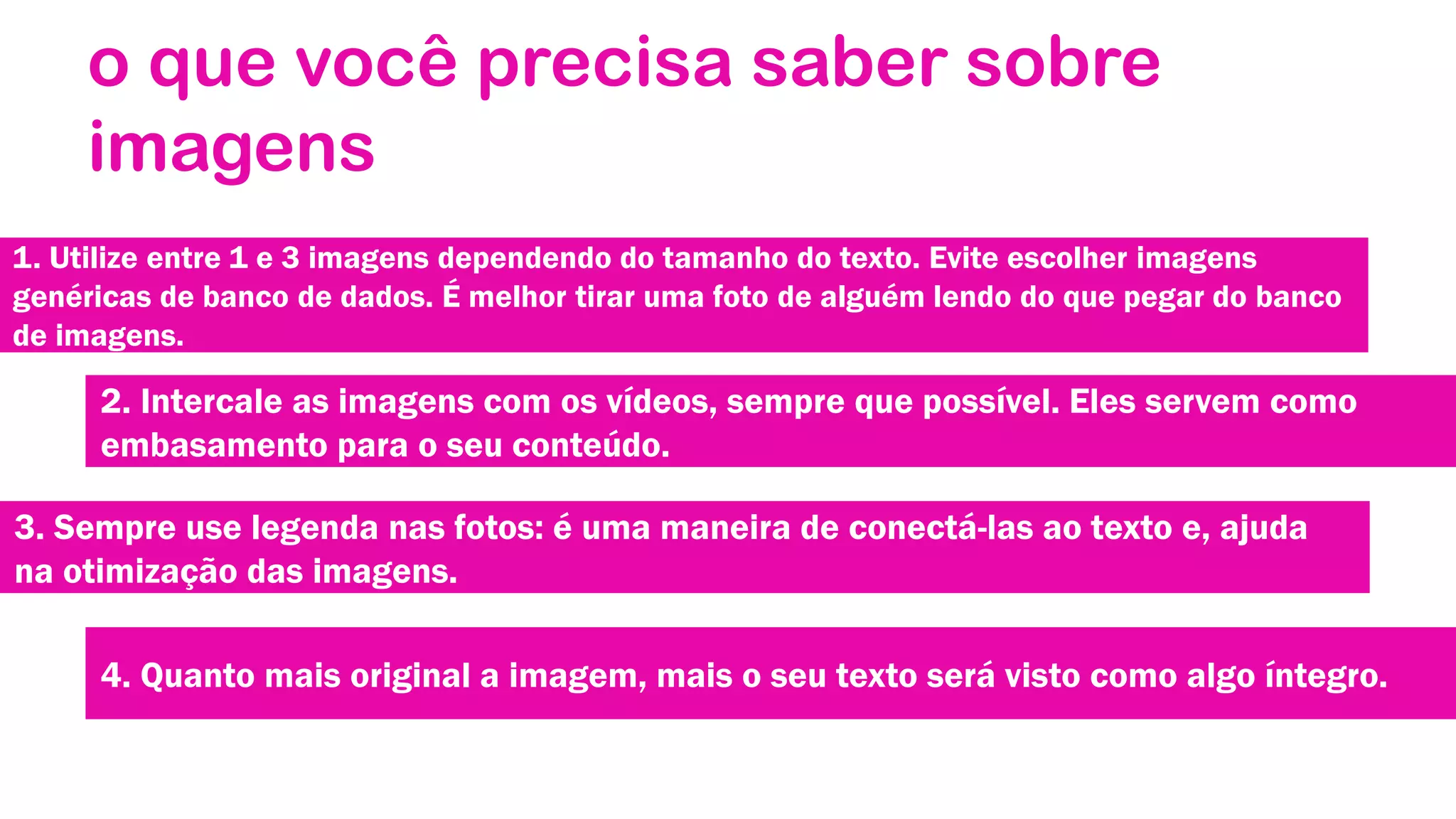 o que você precisa saber sobre
imagens
1. Utilize entre 1 e 3 imagens dependendo do tamanho do texto. Evite escolher imagens
genéricas de banco de dados. É melhor tirar uma foto de alguém lendo do que pegar do banco
de imagens.

2. Intercale as imagens com os vídeos, sempre que possível. Eles servem como
embasamento para o seu conteúdo.

3. Sempre use legenda nas fotos: é uma maneira de conectá-las ao texto e, ajuda
na otimização das imagens.
4. Quanto mais original a imagem, mais o seu texto será visto como algo íntegro.

 