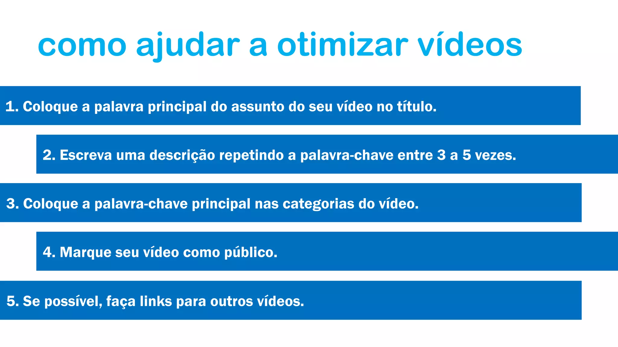 como ajudar a otimizar vídeos
1. Coloque a palavra principal do assunto do seu vídeo no título.
2. Escreva uma descrição repetindo a palavra-chave entre 3 a 5 vezes.
3. Coloque a palavra-chave principal nas categorias do vídeo.
4. Marque seu vídeo como público.
5. Se possível, faça links para outros vídeos.

 