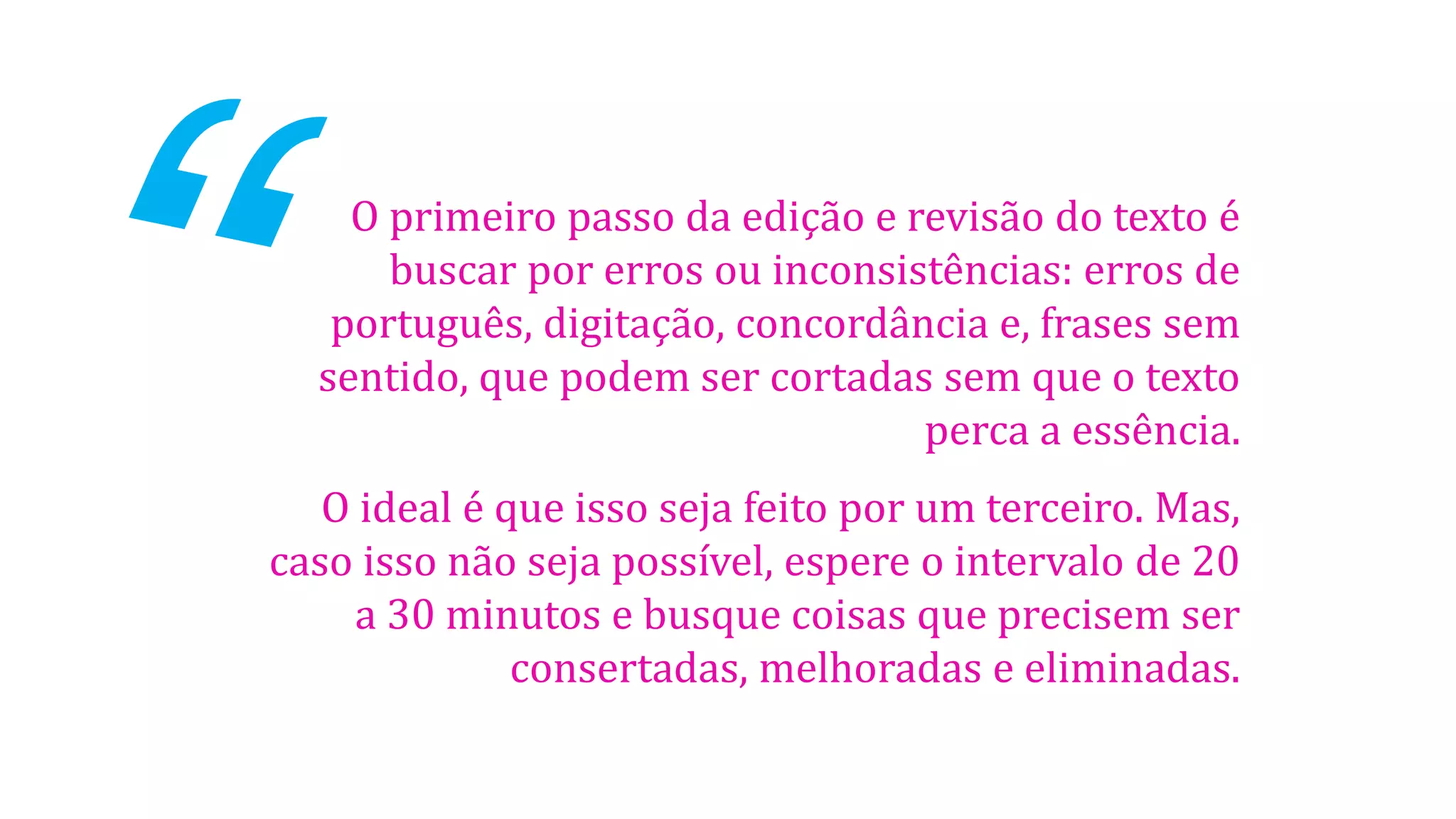 O primeiro passo da edição e revisão do texto é
buscar por erros ou inconsistências: erros de
português, digitação, concordância e, frases sem
sentido, que podem ser cortadas sem que o texto
perca a essência.

O ideal é que isso seja feito por um terceiro. Mas,
caso isso não seja possível, espere o intervalo de 20
a 30 minutos e busque coisas que precisem ser
consertadas, melhoradas e eliminadas.

 