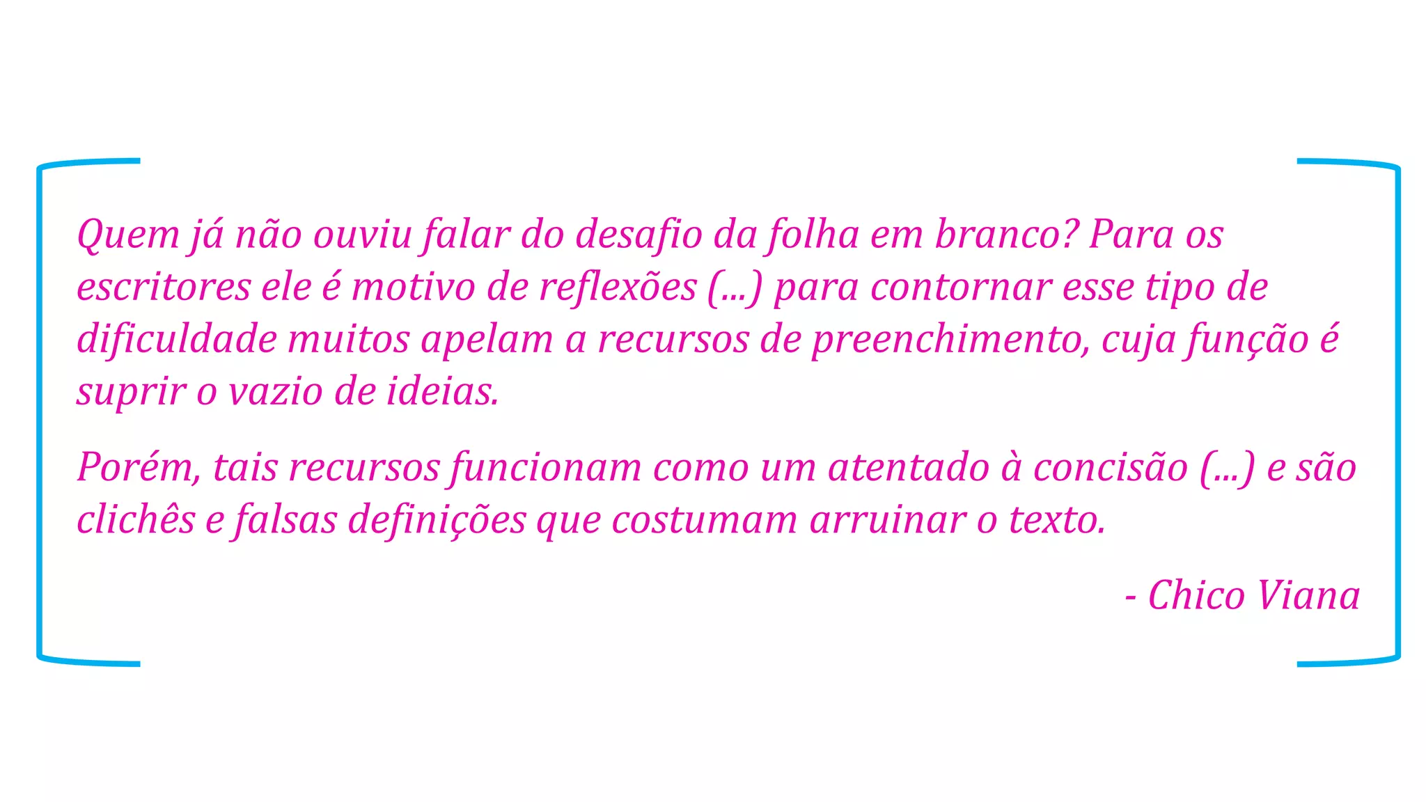Quem já não ouviu falar do desafio da folha em branco? Para os
escritores ele é motivo de reflexões (...) para contornar esse tipo de
dificuldade muitos apelam a recursos de preenchimento, cuja função é
suprir o vazio de ideias.
Porém, tais recursos funcionam como um atentado à concisão (...) e são
clichês e falsas definições que costumam arruinar o texto.

- Chico Viana

 