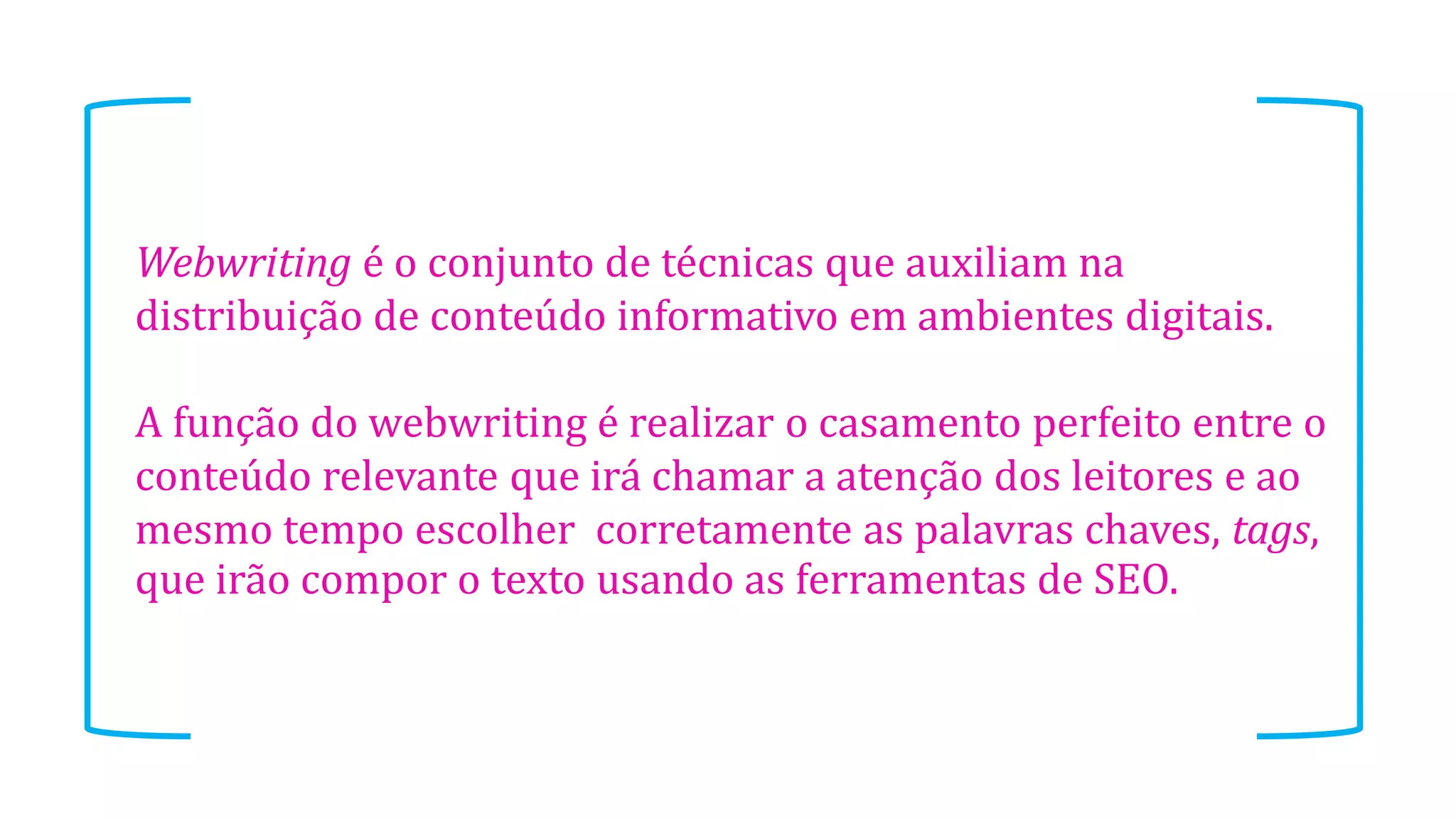 Webwriting é o conjunto de técnicas que auxiliam na
distribuição de conteúdo informativo em ambientes digitais.
A função do webwriting é realizar o casamento perfeito entre o
conteúdo relevante que irá chamar a atenção dos leitores e ao
mesmo tempo escolher corretamente as palavras chaves, tags,
que irão compor o texto usando as ferramentas de SEO.

 