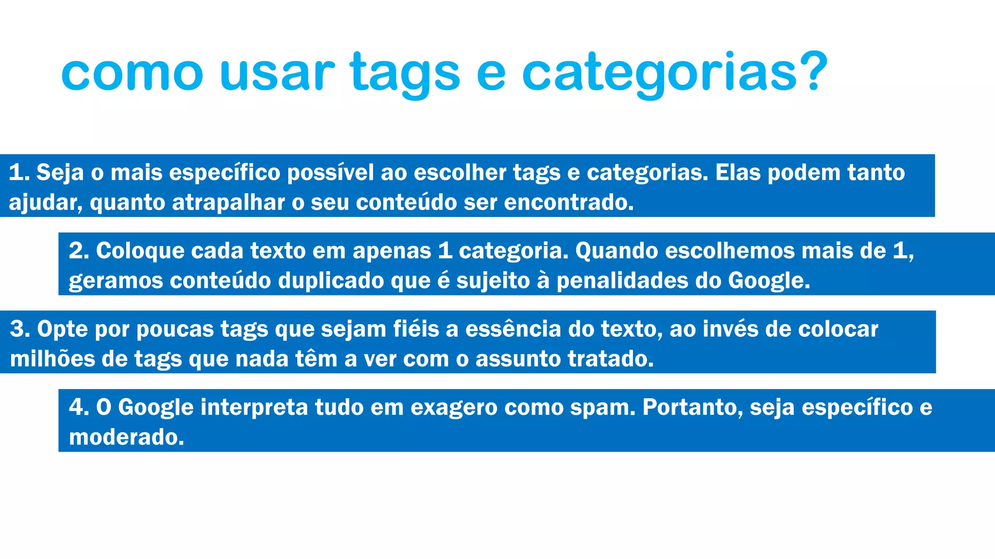 como usar tags e categorias?
1. Seja o mais específico possível ao escolher tags e categorias. Elas podem tanto
ajudar, quanto atrapalhar o seu conteúdo ser encontrado.
2. Coloque cada texto em apenas 1 categoria. Quando escolhemos mais de 1,
geramos conteúdo duplicado que é sujeito à penalidades do Google.
3. Opte por poucas tags que sejam fiéis a essência do texto, ao invés de colocar
milhões de tags que nada têm a ver com o assunto tratado.
4. O Google interpreta tudo em exagero como spam. Portanto, seja específico e
moderado.

 