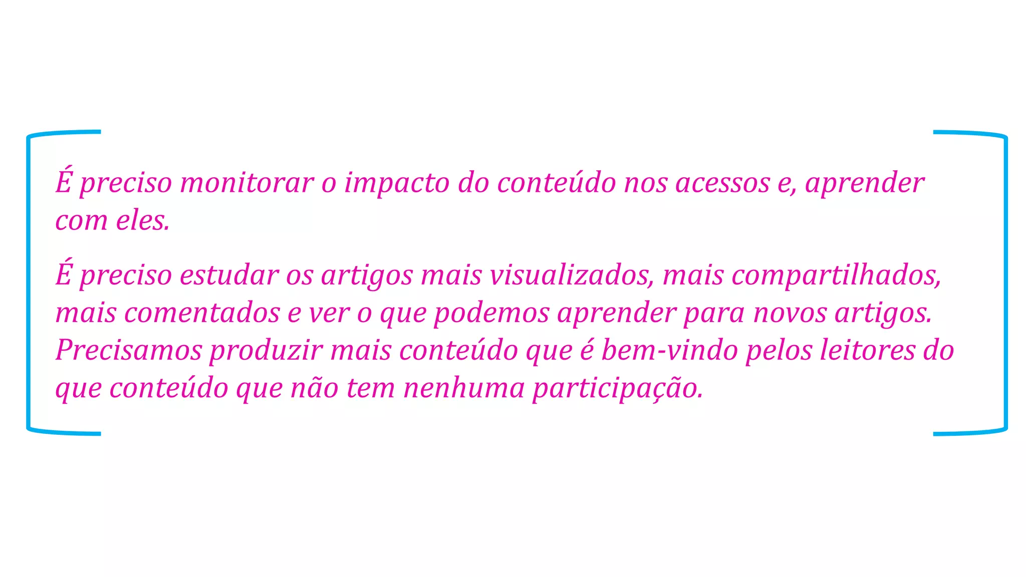É preciso monitorar o impacto do conteúdo nos acessos e, aprender
com eles.
É preciso estudar os artigos mais visualizados, mais compartilhados,
mais comentados e ver o que podemos aprender para novos artigos.
Precisamos produzir mais conteúdo que é bem-vindo pelos leitores do
que conteúdo que não tem nenhuma participação.

 