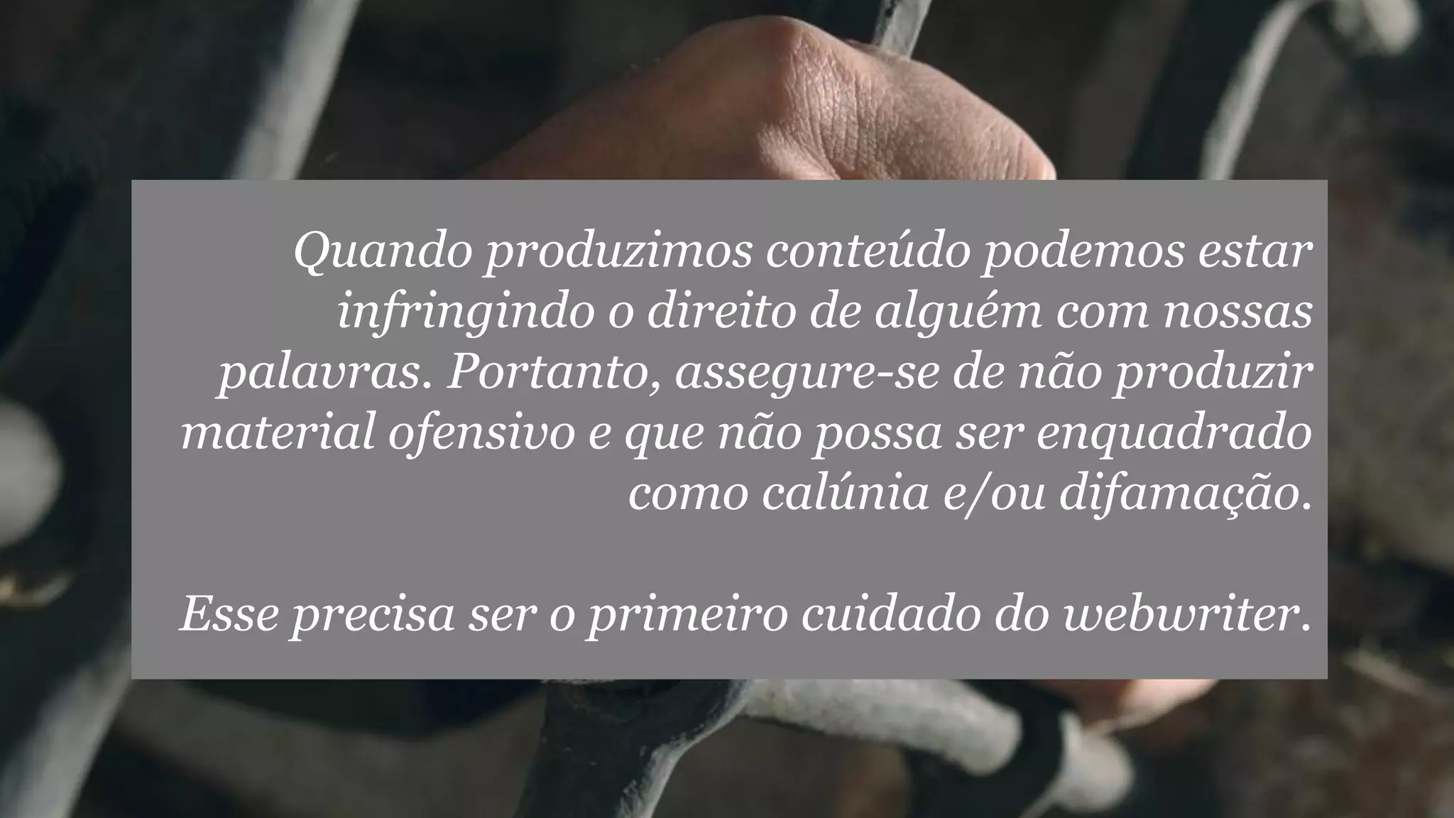 Quando produzimos conteúdo podemos estar
infringindo o direito de alguém com nossas
palavras. Portanto, assegure-se de não produzir
material ofensivo e que não possa ser enquadrado
como calúnia e/ou difamação.
Esse precisa ser o primeiro cuidado do webwriter.

 