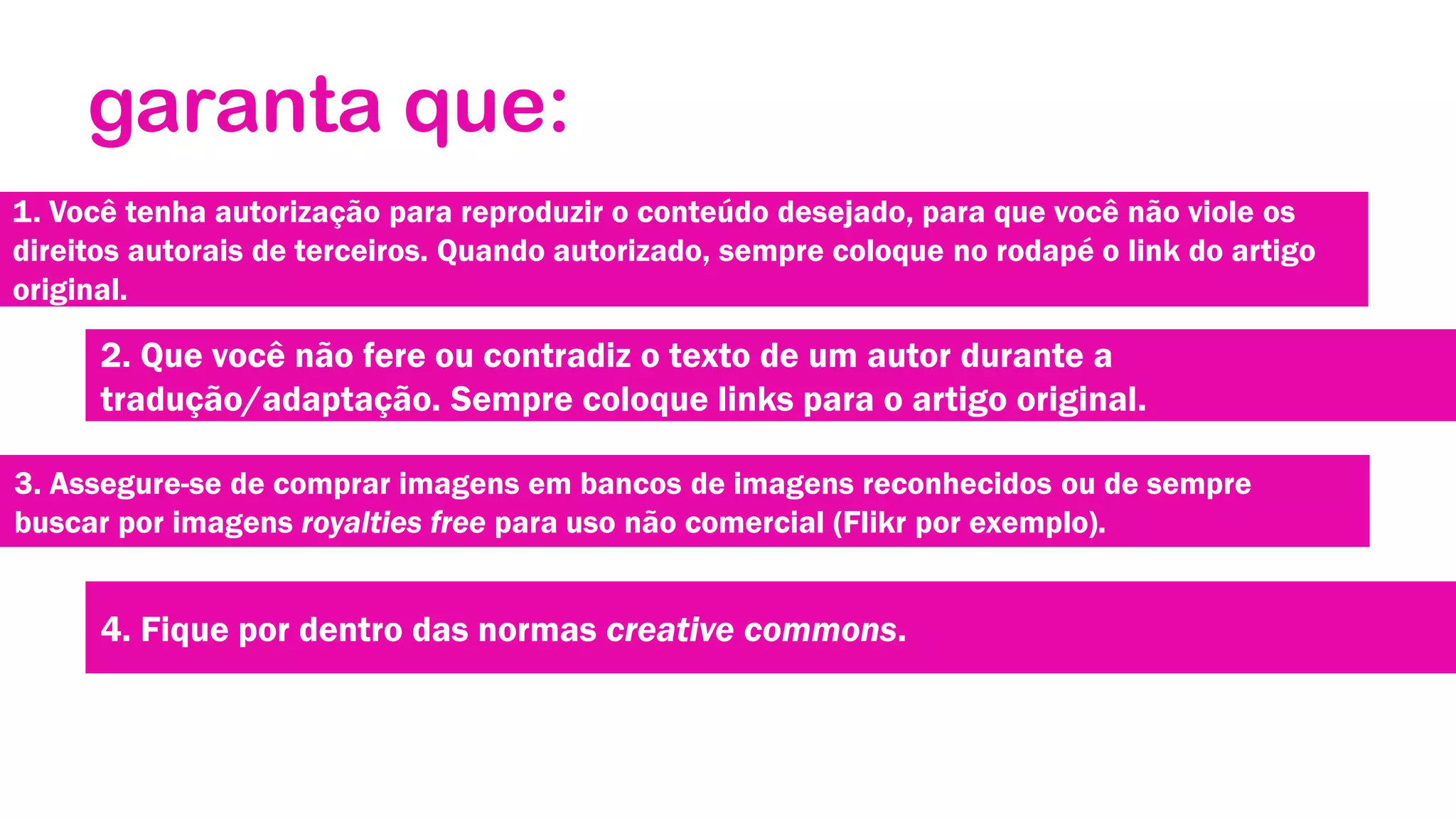 garanta que:
1. Você tenha autorização para reproduzir o conteúdo desejado, para que você não viole os
direitos autorais de terceiros. Quando autorizado, sempre coloque no rodapé o link do artigo
original.

2. Que você não fere ou contradiz o texto de um autor durante a
tradução/adaptação. Sempre coloque links para o artigo original.
3. Assegure-se de comprar imagens em bancos de imagens reconhecidos ou de sempre
buscar por imagens royalties free para uso não comercial (Flikr por exemplo).

4. Fique por dentro das normas creative commons.

 