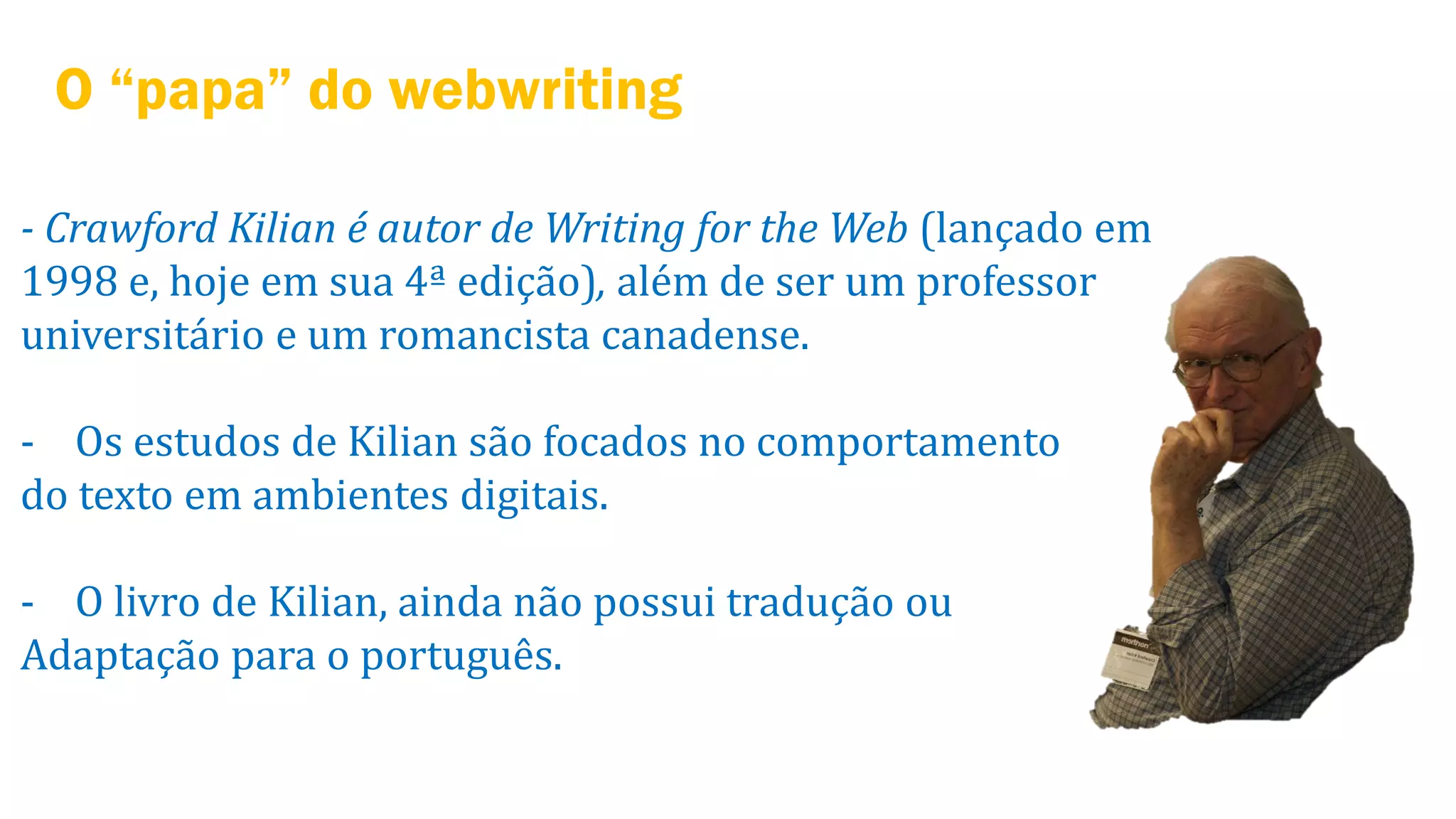 O “papa” do webwriting
- Crawford Kilian é autor de Writing for the Web (lançado em
1998 e, hoje em sua 4ª edição), além de ser um professor
universitário e um romancista canadense.

- Os estudos de Kilian são focados no comportamento
do texto em ambientes digitais.
- O livro de Kilian, ainda não possui tradução ou
Adaptação para o português.

 