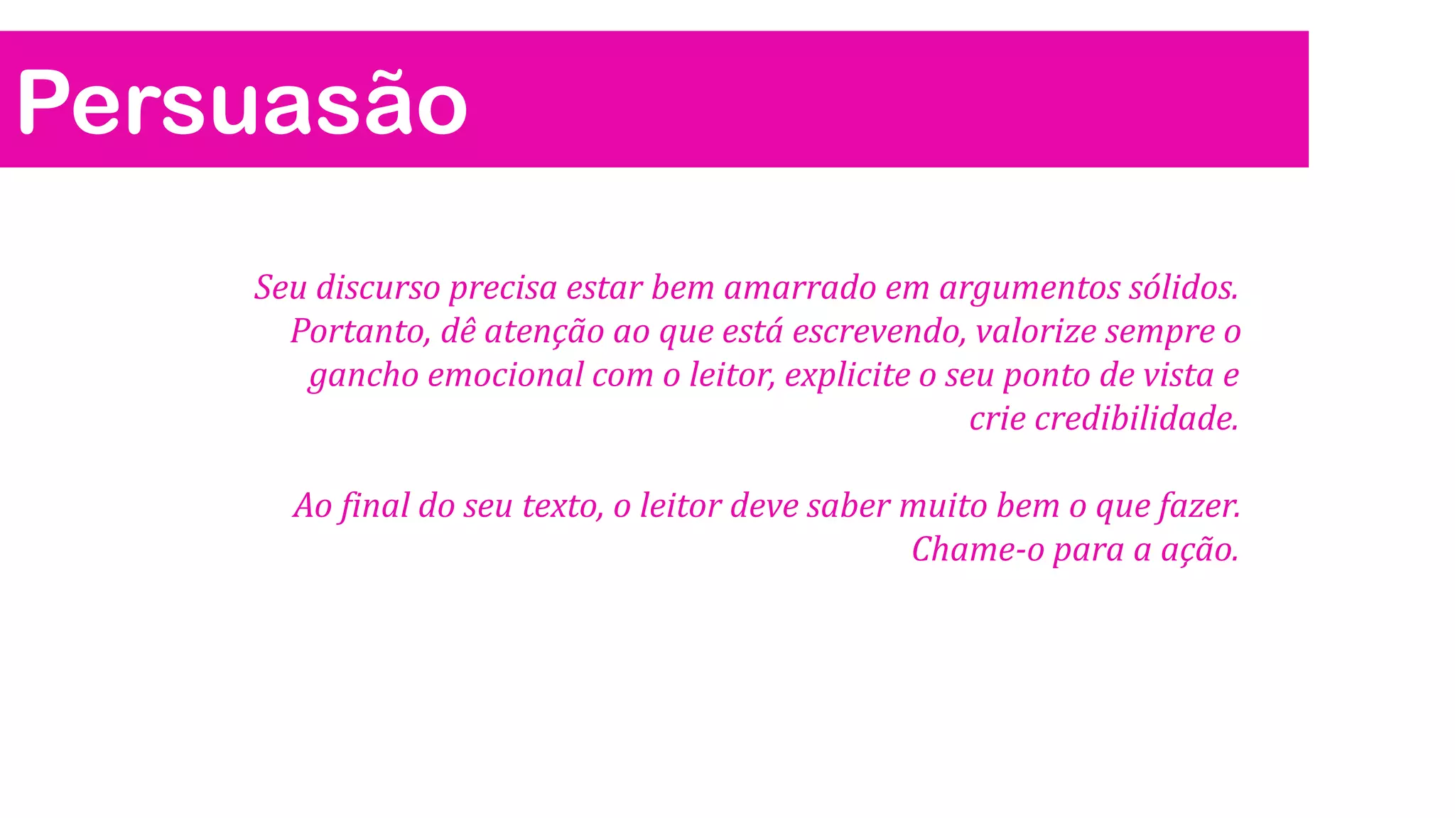 Persuasão
Seu discurso precisa estar bem amarrado em argumentos sólidos.
Portanto, dê atenção ao que está escrevendo, valorize sempre o
gancho emocional com o leitor, explicite o seu ponto de vista e
crie credibilidade.

Ao final do seu texto, o leitor deve saber muito bem o que fazer.
Chame-o para a ação.

 