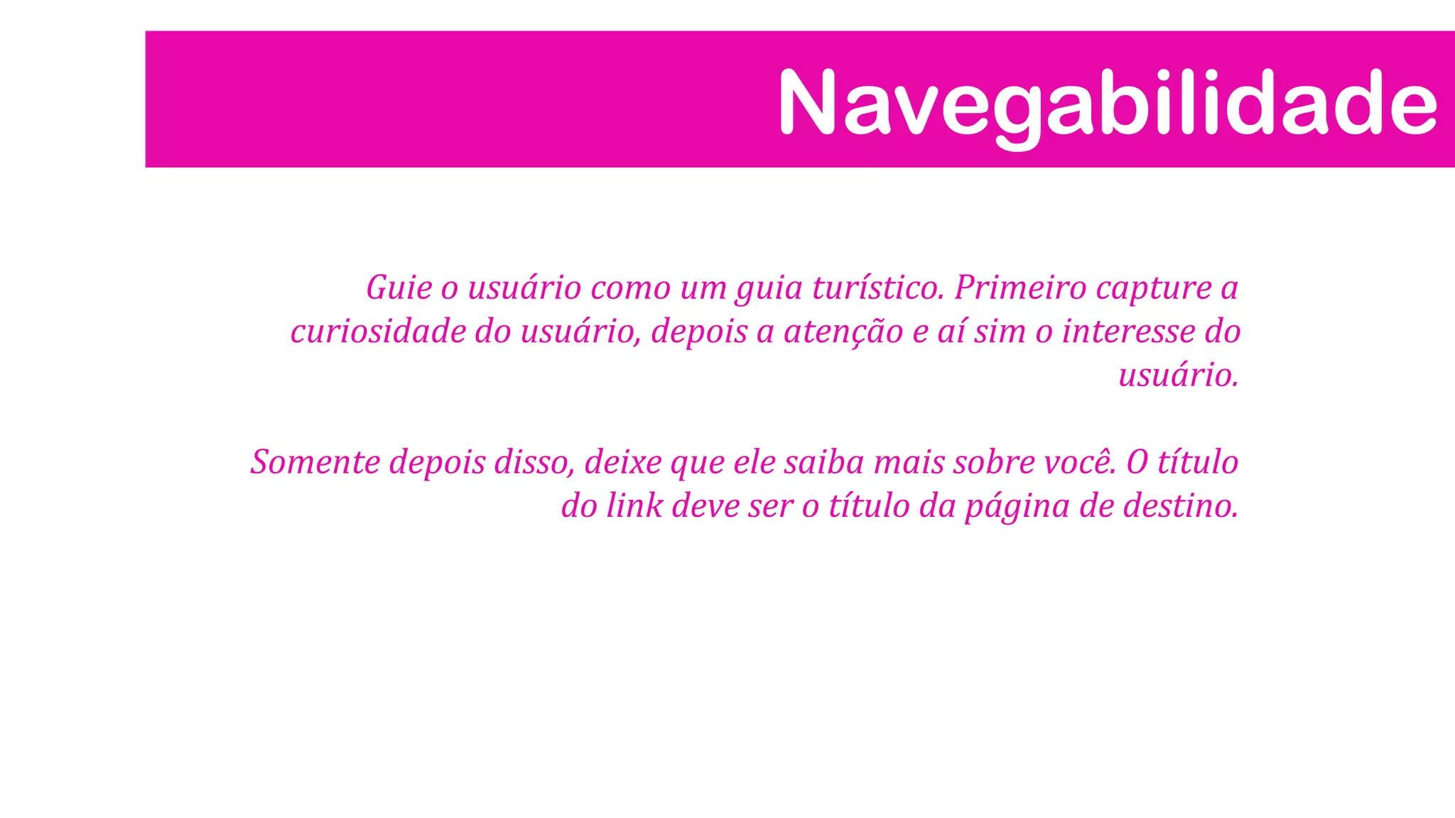 Navegabilidade
Guie o usuário como um guia turístico. Primeiro capture a
curiosidade do usuário, depois a atenção e aí sim o interesse do
usuário.
Somente depois disso, deixe que ele saiba mais sobre você. O título
do link deve ser o título da página de destino.

 
