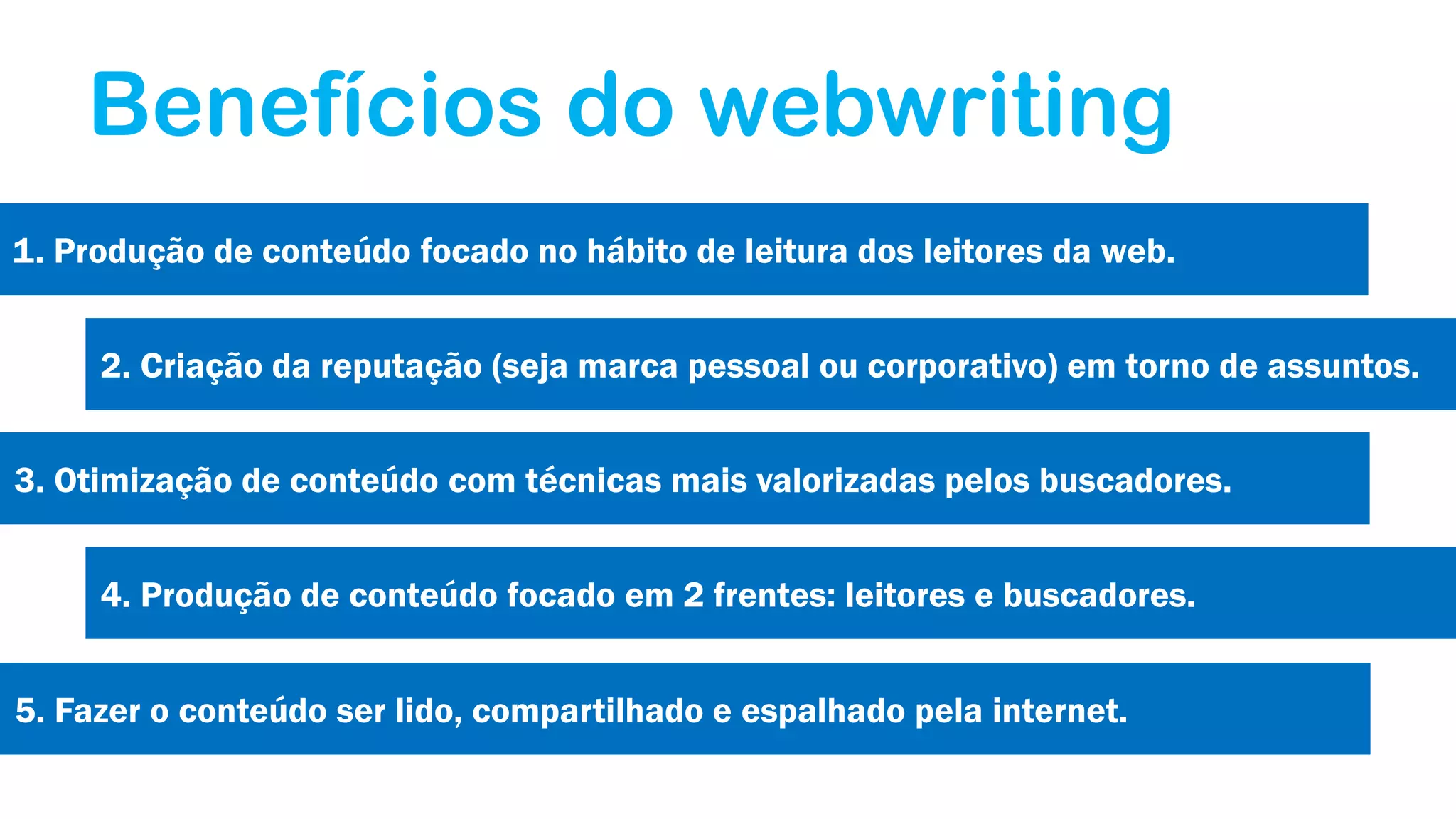 Benefícios do webwriting
1. Produção de conteúdo focado no hábito de leitura dos leitores da web.
2. Criação da reputação (seja marca pessoal ou corporativo) em torno de assuntos.
3. Otimização de conteúdo com técnicas mais valorizadas pelos buscadores.
4. Produção de conteúdo focado em 2 frentes: leitores e buscadores.
5. Fazer o conteúdo ser lido, compartilhado e espalhado pela internet.

 