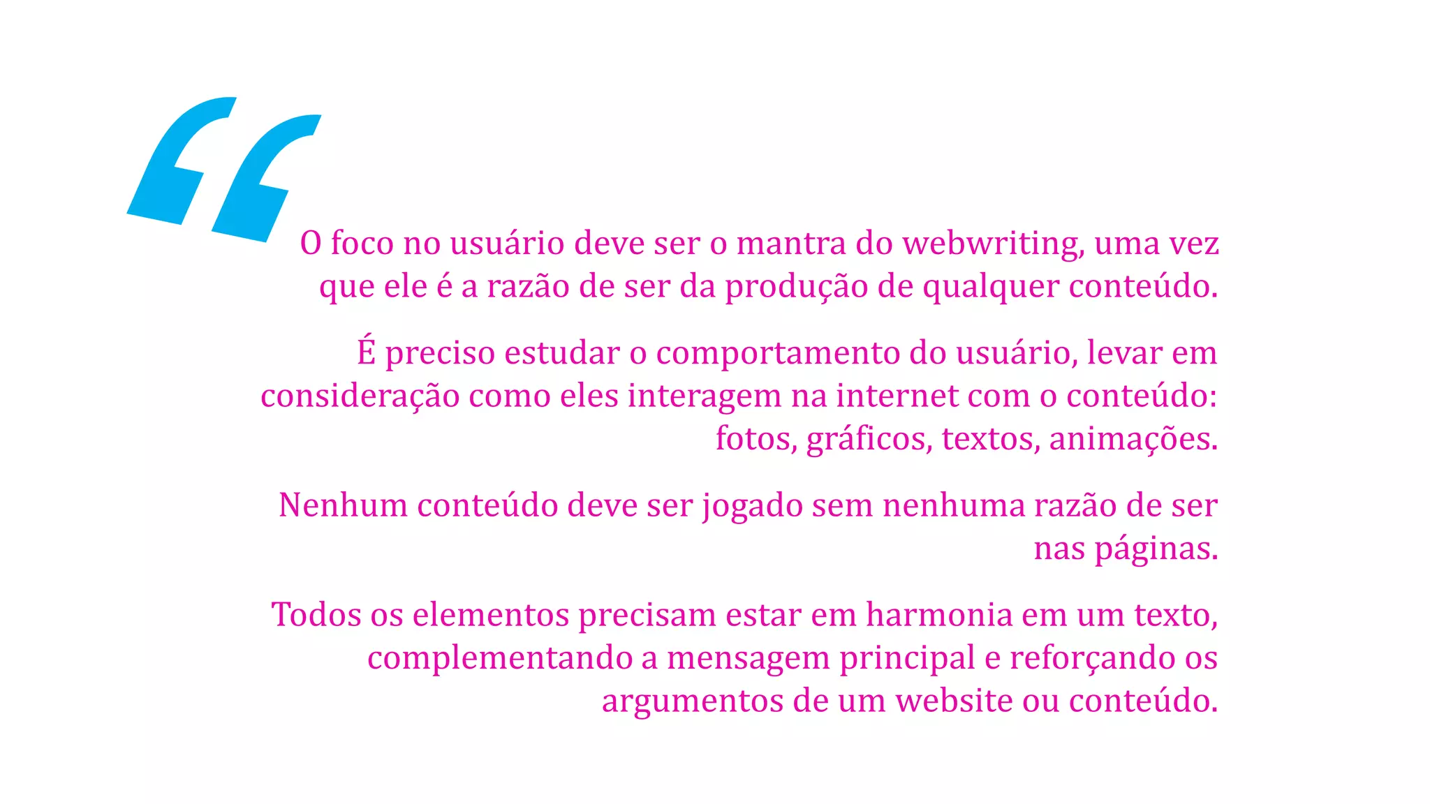 O foco no usuário deve ser o mantra do webwriting, uma vez
que ele é a razão de ser da produção de qualquer conteúdo.
É preciso estudar o comportamento do usuário, levar em
consideração como eles interagem na internet com o conteúdo:
fotos, gráficos, textos, animações.
Nenhum conteúdo deve ser jogado sem nenhuma razão de ser
nas páginas.
Todos os elementos precisam estar em harmonia em um texto,
complementando a mensagem principal e reforçando os
argumentos de um website ou conteúdo.

 