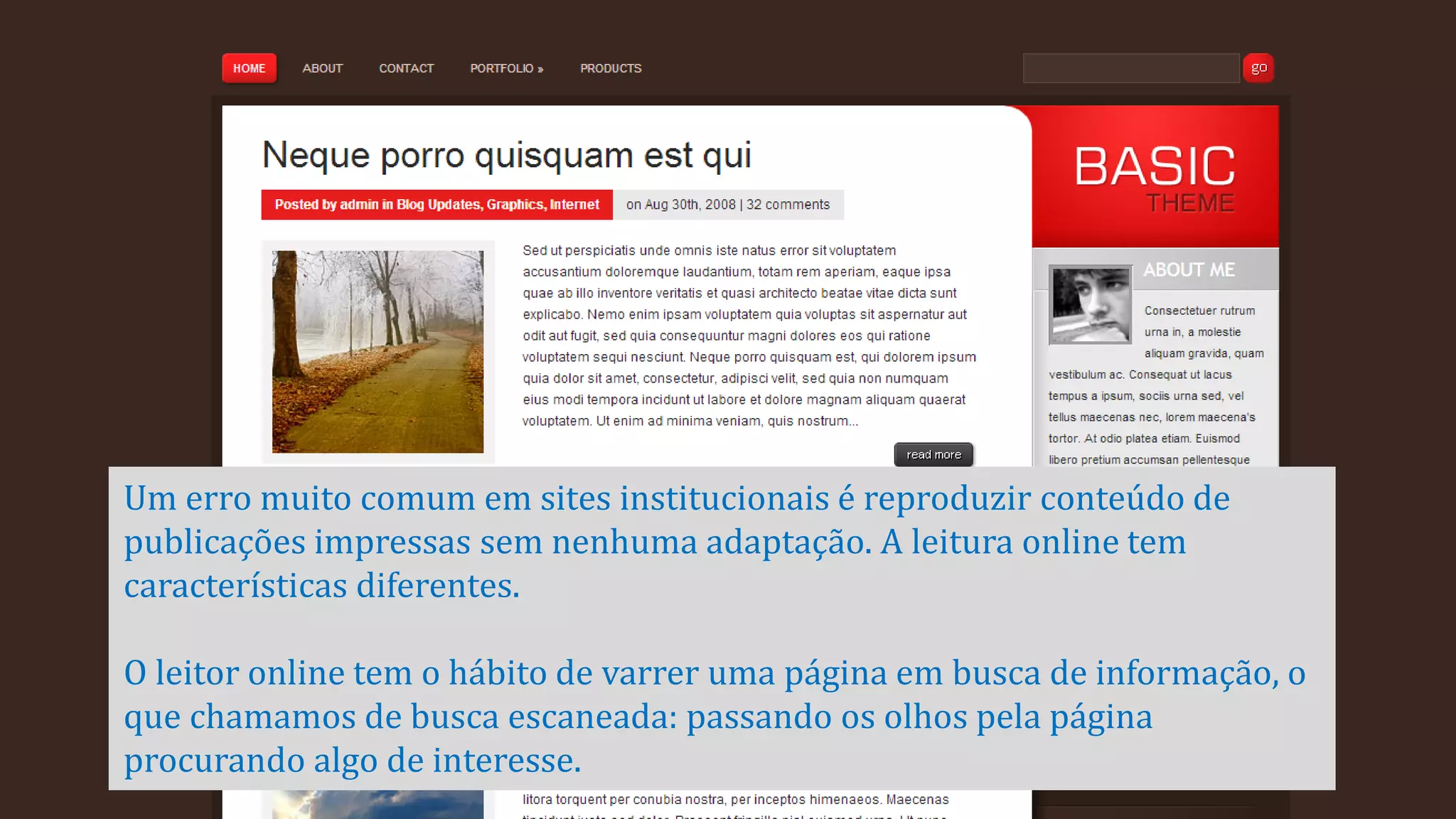 Um erro muito comum em sites institucionais é reproduzir conteúdo de
publicações impressas sem nenhuma adaptação. A leitura online tem
características diferentes.

O leitor online tem o hábito de varrer uma página em busca de informação, o
que chamamos de busca escaneada: passando os olhos pela página
procurando algo de interesse.

 