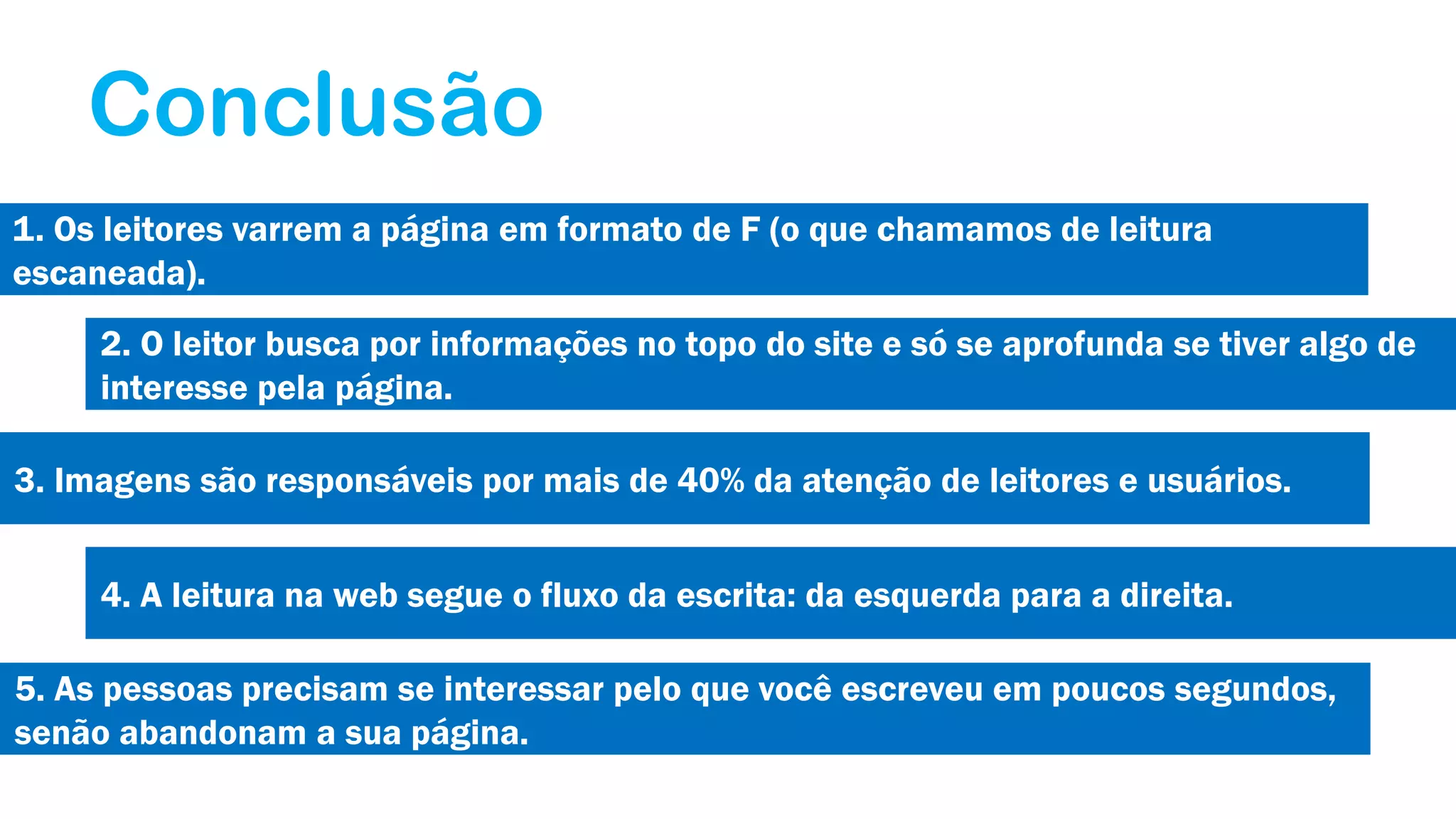 Conclusão
1. Os leitores varrem a página em formato de F (o que chamamos de leitura
escaneada).
2. O leitor busca por informações no topo do site e só se aprofunda se tiver algo de
interesse pela página.
3. Imagens são responsáveis por mais de 40% da atenção de leitores e usuários.
4. A leitura na web segue o fluxo da escrita: da esquerda para a direita.
5. As pessoas precisam se interessar pelo que você escreveu em poucos segundos,
senão abandonam a sua página.

 