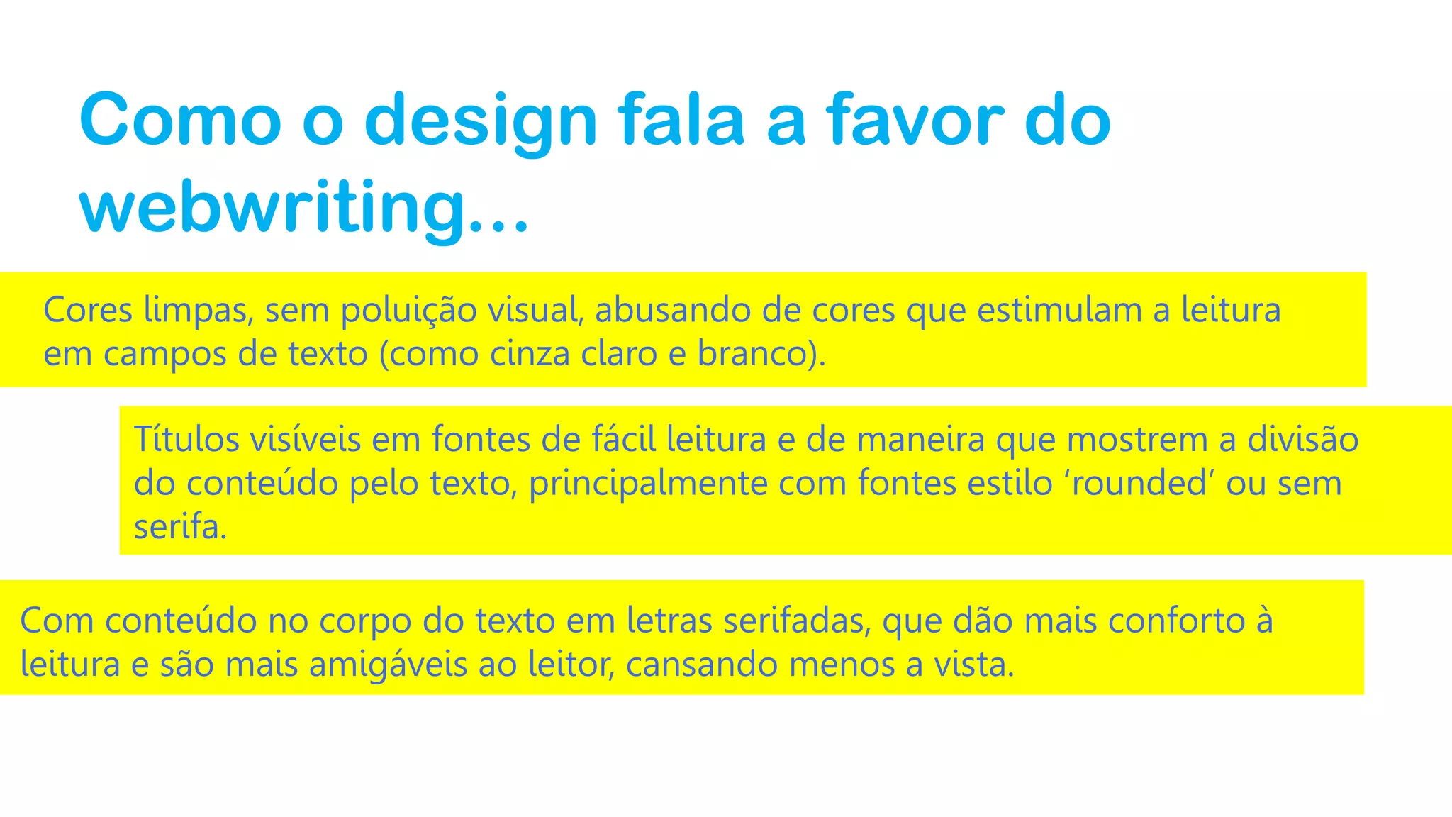 Como o design fala a favor do
webwriting...
Cores limpas, sem poluição visual, abusando de cores que estimulam a leitura
em campos de texto (como cinza claro e branco).
Títulos visíveis em fontes de fácil leitura e de maneira que mostrem a divisão
do conteúdo pelo texto, principalmente com fontes estilo ‘rounded’ ou sem
serifa.

Com conteúdo no corpo do texto em letras serifadas, que dão mais conforto à
leitura e são mais amigáveis ao leitor, cansando menos a vista.

 