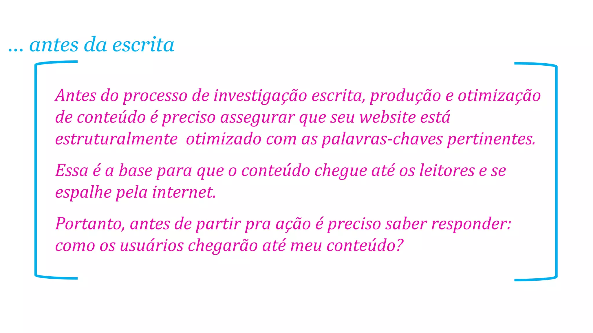 ... antes da escrita
Antes do processo de investigação escrita, produção e otimização
de conteúdo é preciso assegurar que seu website está
estruturalmente otimizado com as palavras-chaves pertinentes.
Essa é a base para que o conteúdo chegue até os leitores e se
espalhe pela internet.
Portanto, antes de partir pra ação é preciso saber responder:
como os usuários chegarão até meu conteúdo?

 