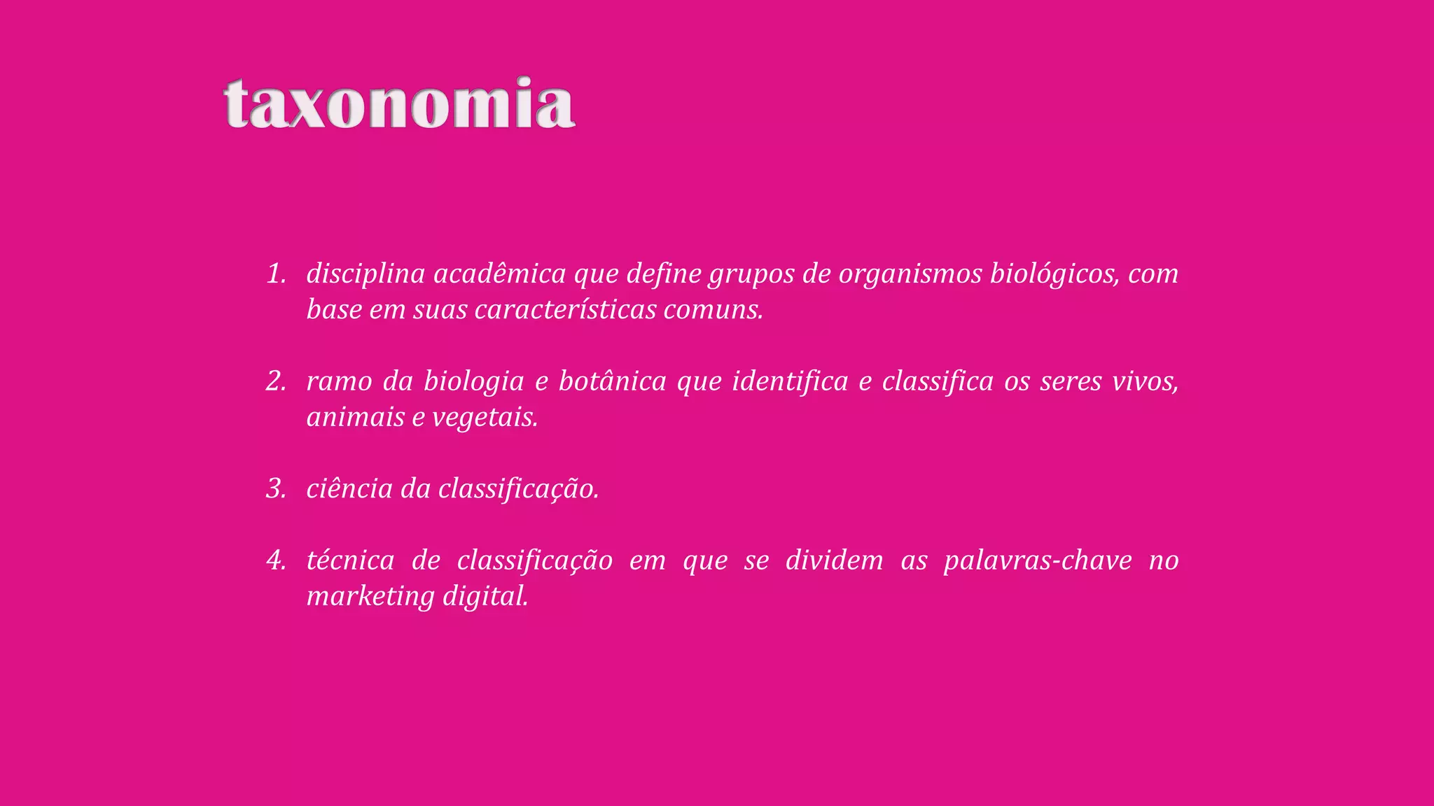 1. disciplina acadêmica que define grupos de organismos biológicos, com
base em suas características comuns.
2. ramo da biologia e botânica que identifica e classifica os seres vivos,
animais e vegetais.
3. ciência da classificação.
4. técnica de classificação em que se dividem as palavras-chave no
marketing digital.

 