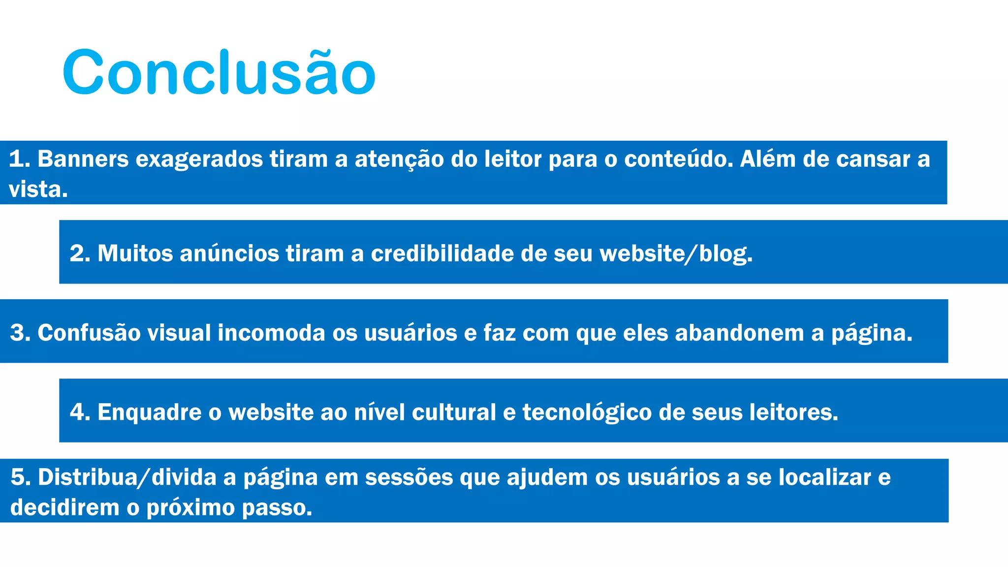 Conclusão
1. Banners exagerados tiram a atenção do leitor para o conteúdo. Além de cansar a
vista.
2. Muitos anúncios tiram a credibilidade de seu website/blog.
3. Confusão visual incomoda os usuários e faz com que eles abandonem a página.
4. Enquadre o website ao nível cultural e tecnológico de seus leitores.
5. Distribua/divida a página em sessões que ajudem os usuários a se localizar e
decidirem o próximo passo.

 
