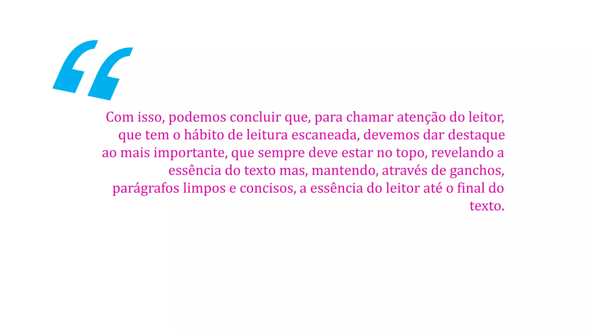 Com isso, podemos concluir que, para chamar atenção do leitor,
que tem o hábito de leitura escaneada, devemos dar destaque
ao mais importante, que sempre deve estar no topo, revelando a
essência do texto mas, mantendo, através de ganchos,
parágrafos limpos e concisos, a essência do leitor até o final do
texto.

 