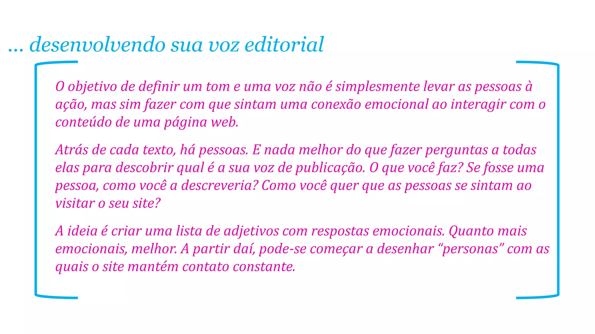 ... desenvolvendo sua voz editorial
O objetivo de definir um tom e uma voz não é simplesmente levar as pessoas à
ação, mas sim fazer com que sintam uma conexão emocional ao interagir com o
conteúdo de uma página web.
Atrás de cada texto, há pessoas. E nada melhor do que fazer perguntas a todas
elas para descobrir qual é a sua voz de publicação. O que você faz? Se fosse uma
pessoa, como você a descreveria? Como você quer que as pessoas se sintam ao
visitar o seu site?
A ideia é criar uma lista de adjetivos com respostas emocionais. Quanto mais
emocionais, melhor. A partir daí, pode-se começar a desenhar “personas” com as
quais o site mantém contato constante.

 