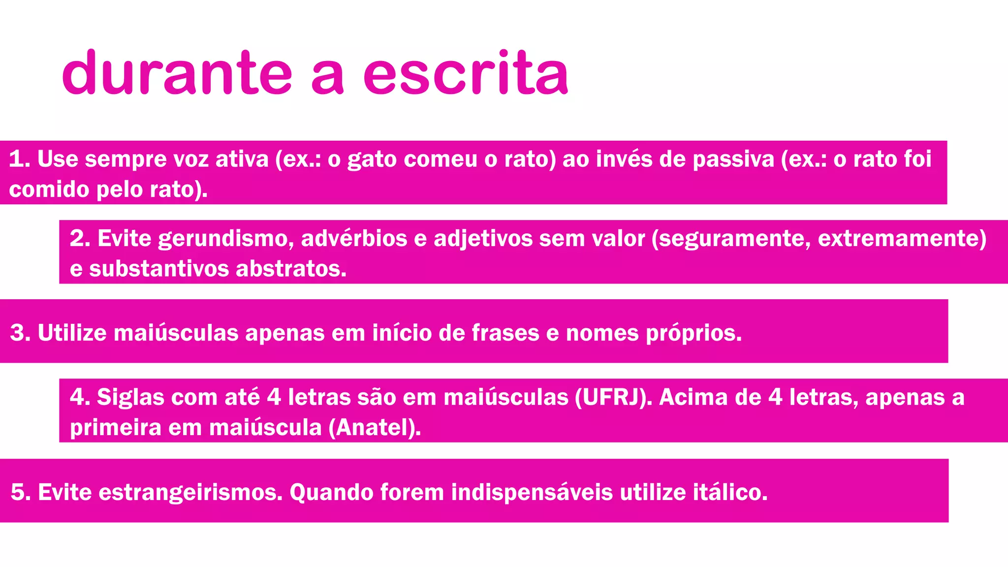 durante a escrita
1. Use sempre voz ativa (ex.: o gato comeu o rato) ao invés de passiva (ex.: o rato foi
comido pelo rato).
2. Evite gerundismo, advérbios e adjetivos sem valor (seguramente, extremamente)
e substantivos abstratos.
3. Utilize maiúsculas apenas em início de frases e nomes próprios.
4. Siglas com até 4 letras são em maiúsculas (UFRJ). Acima de 4 letras, apenas a
primeira em maiúscula (Anatel).
5. Evite estrangeirismos. Quando forem indispensáveis utilize itálico.

 