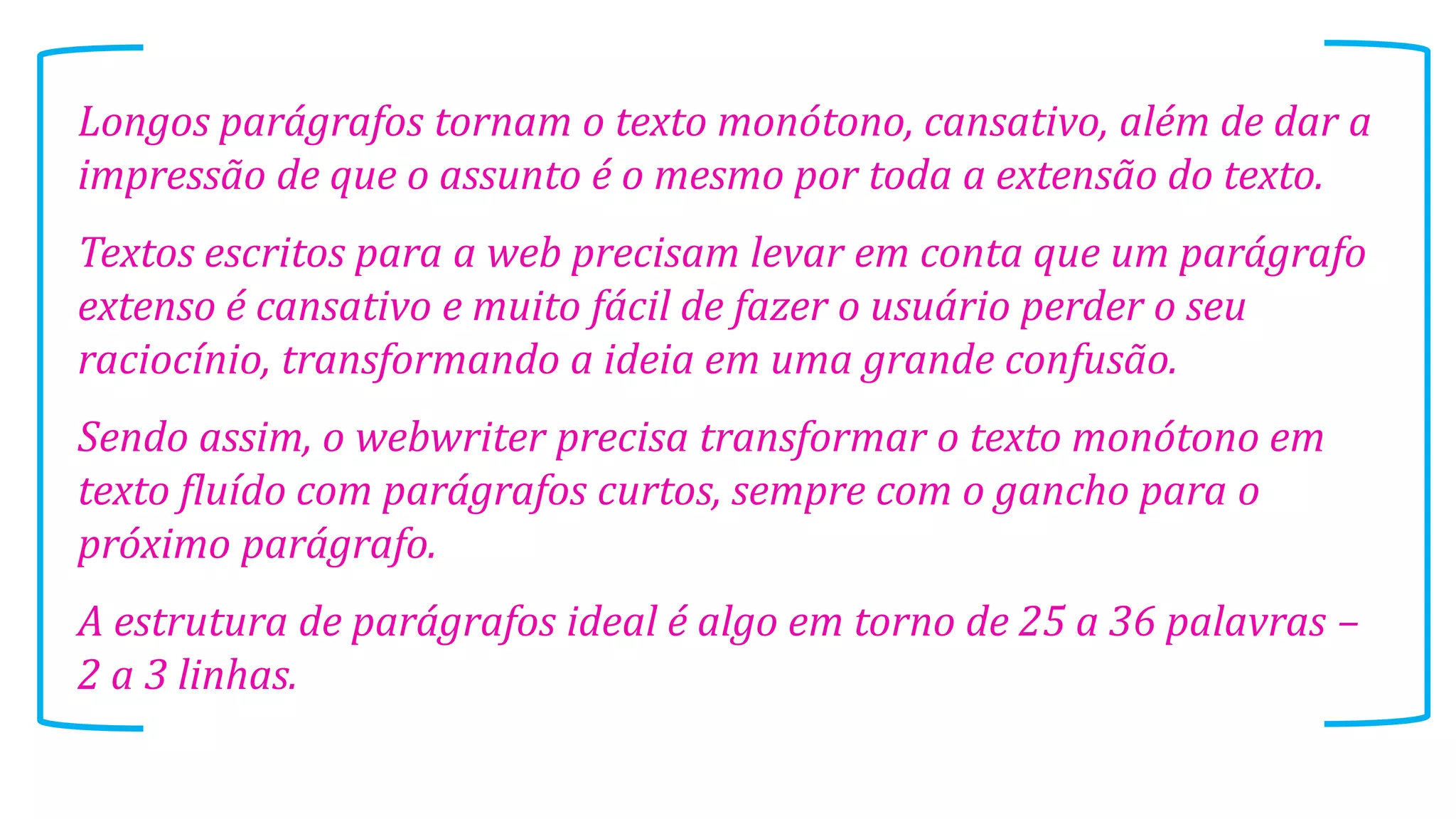 Longos parágrafos tornam o texto monótono, cansativo, além de dar a
impressão de que o assunto é o mesmo por toda a extensão do texto.
Textos escritos para a web precisam levar em conta que um parágrafo
extenso é cansativo e muito fácil de fazer o usuário perder o seu
raciocínio, transformando a ideia em uma grande confusão.
Sendo assim, o webwriter precisa transformar o texto monótono em
texto fluído com parágrafos curtos, sempre com o gancho para o
próximo parágrafo.
A estrutura de parágrafos ideal é algo em torno de 25 a 36 palavras –
2 a 3 linhas.

 