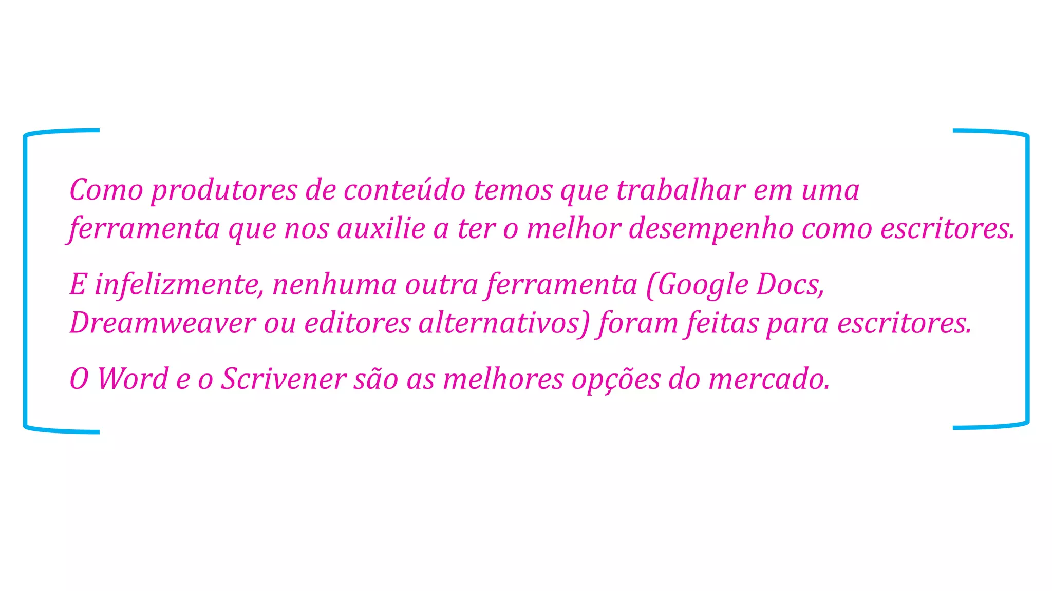 Como produtores de conteúdo temos que trabalhar em uma
ferramenta que nos auxilie a ter o melhor desempenho como escritores.
E infelizmente, nenhuma outra ferramenta (Google Docs,
Dreamweaver ou editores alternativos) foram feitas para escritores.
O Word e o Scrivener são as melhores opções do mercado.

 